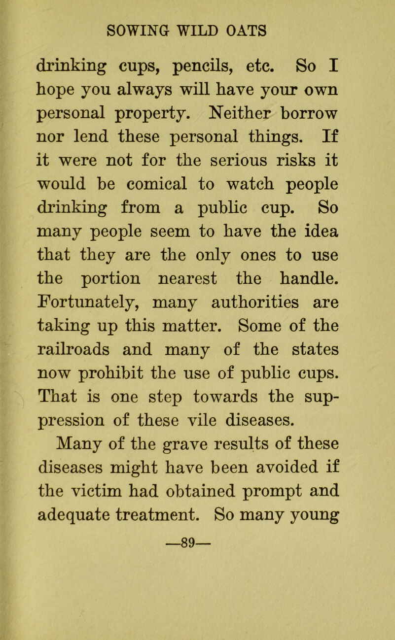 drinking cups, pencils, etc. So I hope you always will have your own personal property. Neither borrow nor lend these personal things. If it were not for the serious risks it would he comical to watch people drinking from a public cup. So many people seem to have the idea that they are the only ones to use the portion nearest the handle. Fortunately, many authorities are taking up this matter. Some of the railroads and many of the states now prohibit the use of public cups. That is one step towards the sup- pression of these vile diseases. Many of the grave results of these diseases might have been avoided if the victim had obtained prompt and adequate treatment. So many young —89—