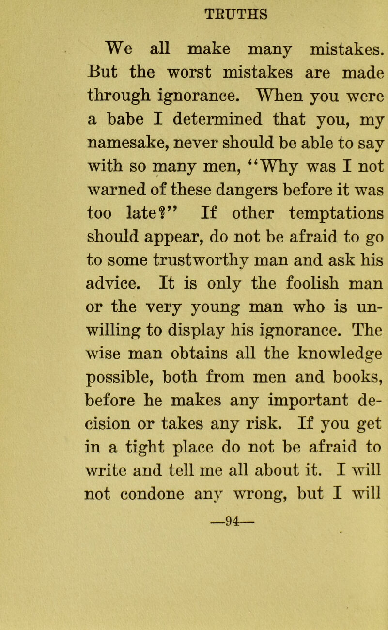 We all make many mistakes. But the worst mistakes are made through ignorance. When you were a babe I determined that you, my namesake, never should be able to sav with so many men, “Why was I not warned of these dangers before it was too late?” If other temptations should appear, do not be afraid to go to some trustworthy man and ask his advice. It is only the foolish man or the very young man who is un- willing to display his ignorance. The wise man obtains all the knowledge possible, both from men and books, before he makes any important de- cision or takes any risk. If you get in a tight place do not be afraid to write and tell me all about it. I will not condone any wrong, but I will 94