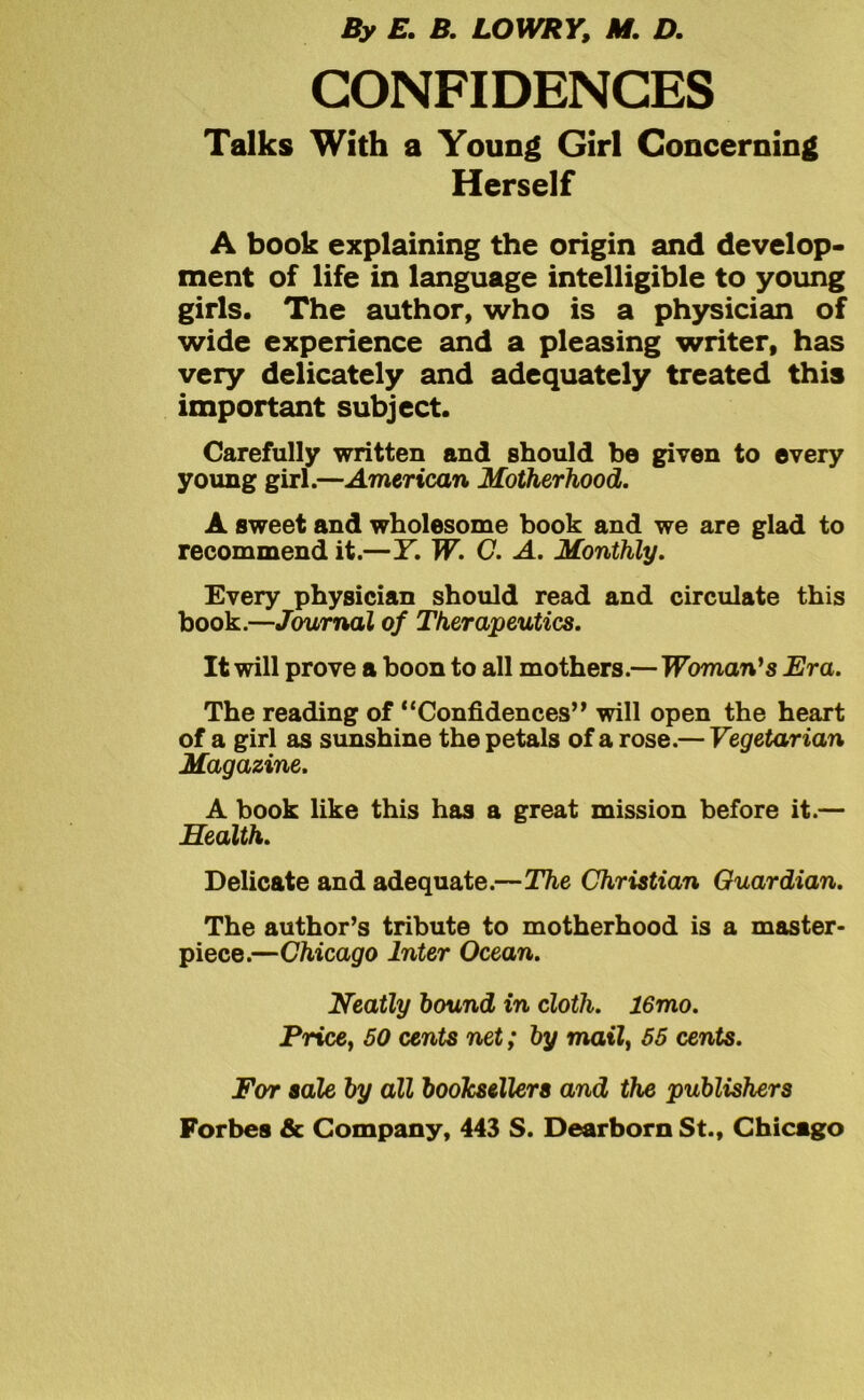 By E. B. LOWRY, M. D. CONFIDENCES Talks With a Young Girl Concerning Herself A book explaining the origin and develop- ment of life in language intelligible to young girls. The author, who is a physician of wide experience and a pleasing writer, has very delicately and adequately treated this important subject. Carefully written and should be given to every young girl.—American Motherhood. A sweet and wholesome book and we are glad to recommend it.—Y. W. C. A. Monthly. Every physician should read and circulate this book.—Journal of Therapeutics. It will prove a boon to all mothers.—Woman's Era. The reading of “Confidences” will open the heart of a girl as sunshine the petals of a rose.— Vegetarian Magazine. A book like this has a great mission before it.— Health. Delicate and adequate.—The Christian Guardian. The author’s tribute to motherhood is a master- piece.—Chicago Inter Ocean. Neatly hound in cloth. 16mo. Pricey 50 cents net; by mail, 55 cents. For sale by all booksellers and the publishers Forbes & Company, 443 S. Dearborn St., Chicago