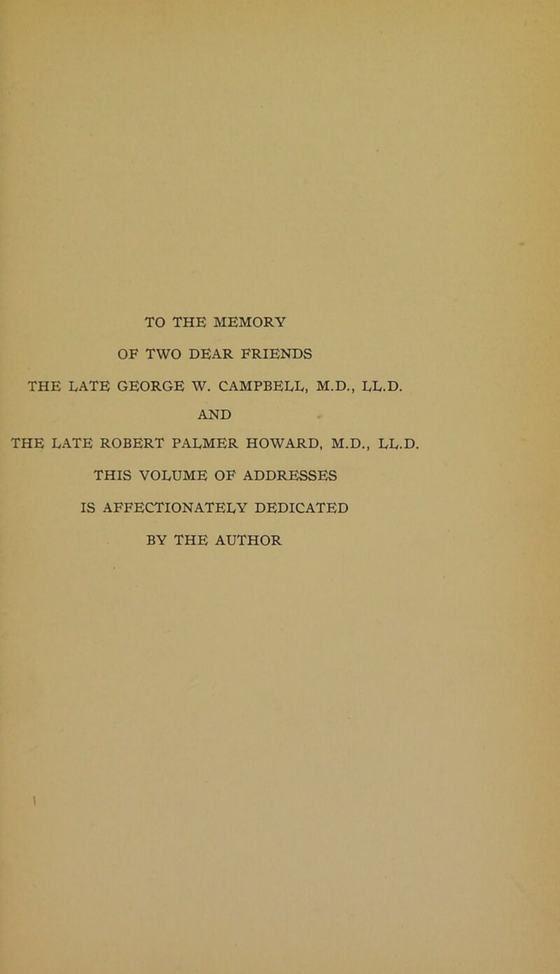 TO THE MEMORY OF TWO DEAR FRIENDS THE LATE GEORGE W. CAMPBELL, M.D., LL.D. AND THE LATE ROBERT PALMER HOWARD, M.D., LL.D. THIS VOLUME OF ADDRESSES IS AFFECTIONATELY DEDICATED BY THE AUTHOR \