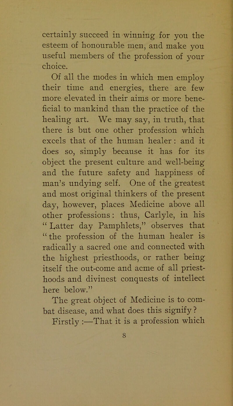 certainly succeed in winning for you the esteem of honourable men, and make you useful members of the profession of your choice. Of all the modes in which men employ their time and energies, there are few more elevated in their aims or more bene- ficial to mankind than the practice of the healing art. We may say, in truth, that there is but one other profession which excels that of the human healer : and it does so, simply because it has for its object the present culture and well-being and the future safety and happiness of man’s undying self. One of the greatest and most original thinkers of the present day, however, places Medicine above all other professions: thus, Carlyle, in his “ Latter day Pamphlets,” observes that “ the profession of the human healer is radically a sacred one and connected with the highest priesthoods, or rather being itself the out-come and acme of all priest- hoods and divinest conquests of intellect here below.” The great object of Medicine is to com- bat disease, and what does this signify ? Firstly :—That it is a profession which