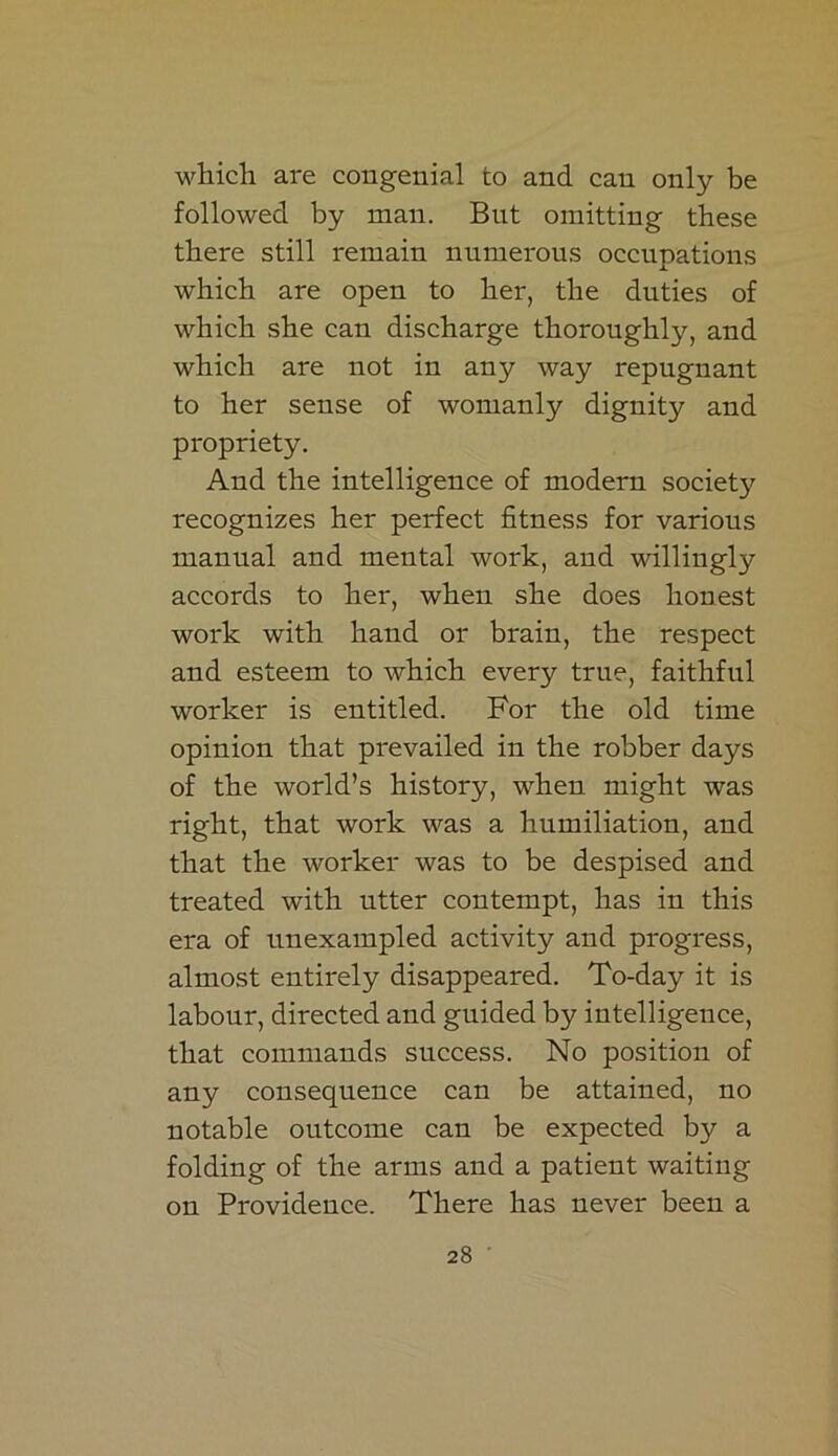 which are congenial to and can only be followed by man. But omitting these there still remain numerous occupations which are open to her, the duties of which she can discharge thoroughly, and which are not in any way repugnant to her sense of womanly dignity and propriety. And the intelligence of modern society recognizes her perfect fitness for various manual and mental work, and willingly accords to her, when she does honest work with hand or brain, the respect and esteem to which every true, faithful worker is entitled. For the old time opinion that prevailed in the robber days of the world’s history, when might was right, that work was a humiliation, and that the worker was to be despised and treated with utter contempt, has in this era of unexampled activity and progress, almost entirely disappeared. To-day it is labour, directed and guided by intelligence, that commands success. No position of any consequence can be attained, no notable outcome can be expected by a folding of the arms and a patient waiting on Providence. There has never been a