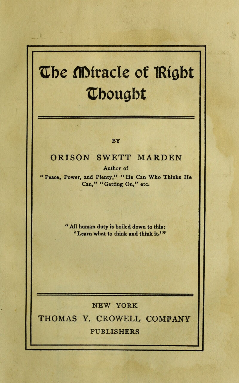 Zbc tirade of TRight Xtbougbt BY ORISON SWETT HARDEN Author of Peace, Power, and Plenty,” ” He Can Who Thinks He Can,” “Getting On,” etc. ' All human duty is boiled down to this: * Learn what to think and think it.’ ” NEW YORK THOMAS Y. CROWELL COMPANY PUBLISHERS