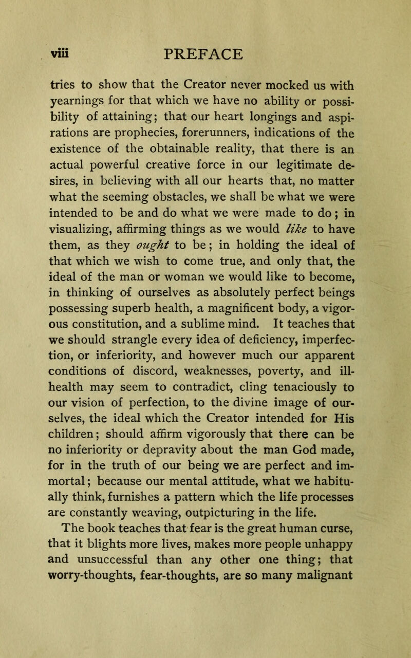 tries to show that the Creator never mocked us with yearnings for that which we have no ability or possi- bility of attaining; that our heart longings and aspi- rations are prophecies, forerunners, indications of the existence of the obtainable reality, that there is an actual powerful creative force in our legitimate de- sires, in believing with all our hearts that, no matter what the seeming obstacles, we shall be what we were intended to be and do what we were made to do ; in visualizing, affirming things as we would like to have them, as they ought to be; in holding the ideal of that which we wish to come true, and only that, the ideal of the man or woman we would like to become, in thinking of ourselves as absolutely perfect beings possessing superb health, a magnificent body, a vigor- ous constitution, and a sublime mind. It teaches that we should strangle every idea of deficiency, imperfec- tion, or inferiority, and however much our apparent conditions of discord, weaknesses, poverty, and ill- health may seem to contradict, cling tenaciously to our vision of perfection, to the divine image of our- selves, the ideal which the Creator intended for His children; should affirm vigorously that there can be no inferiority or depravity about the man God made, for in the truth of our being we are perfect and im- mortal ; because our mental attitude, what we habitu- ally think, furnishes a pattern which the life processes are constantly weaving, outpicturing in the life. The book teaches that fear is the great human curse, that it blights more lives, makes more people unhappy and unsuccessful than any other one thing; that worry-thoughts, fear-thoughts, are so many malignant