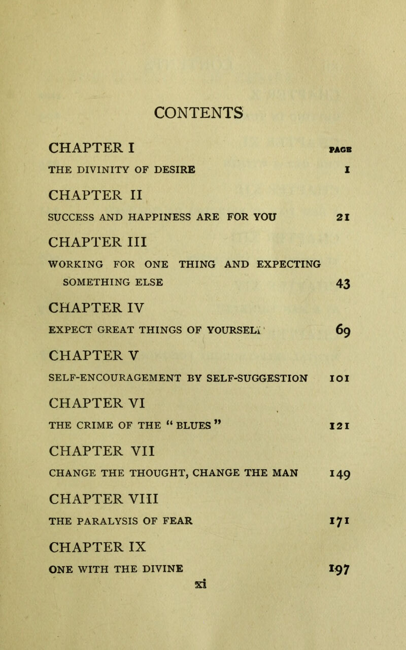 CHAPTER I PAGB THE DIVINITY OF DESIRE I CHAPTER II SUCCESS AND HAPPINESS ARE FOR YOU 21 CHAPTER III WORKING FOR ONE THING AND EXPECTING SOMETHING ELSE 43 CHAPTER IV EXPECT GREAT THINGS OF YOURSELi' 69 CHAPTER V SELF-ENCOURAGEMENT BY SELF-SUGGESTION lOI CHAPTER VI THE CRIME OF THE “ BLUES ” 121 CHAPTER VII CHANGE THE THOUGHT, CHANGE THE MAN 149 CHAPTER VIII THE PARALYSIS OF FEAR I71 CHAPTER IX ONE WITH THE DIVINE 197