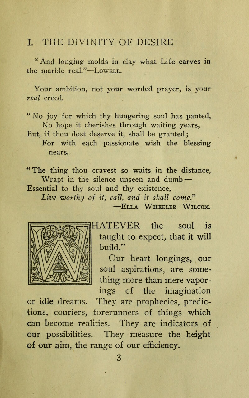 “ And longing molds in clay what Life carves in the marble real.”—Lowell. Your ambition, not your worded prayer, is your real creed. “No joy for which thy hungering soul has panted, No hope it cherishes through waiting years, But, if thou dost deserve it, shall be granted; For with each passionate wish the blessing nears. “ The thing thou cravest so waits in the distance. Wrapt in the silence unseen and dumb — Essential to thy soul and thy existence, Live worthy of it, call, and it shall come.” —Ella Wheeler Wilcox. HATEVER the soul is taught to expect, that it will build.’’ Our heart longings, our soul aspirations, are some- thing more than mere vapor- ings of the imagination or idle dreams. They are prophecies, predic- tions, couriers, forerunners of things which can become realities. They are indicators of our possibilities. They measure the height of our aim, the range of our efficiency.