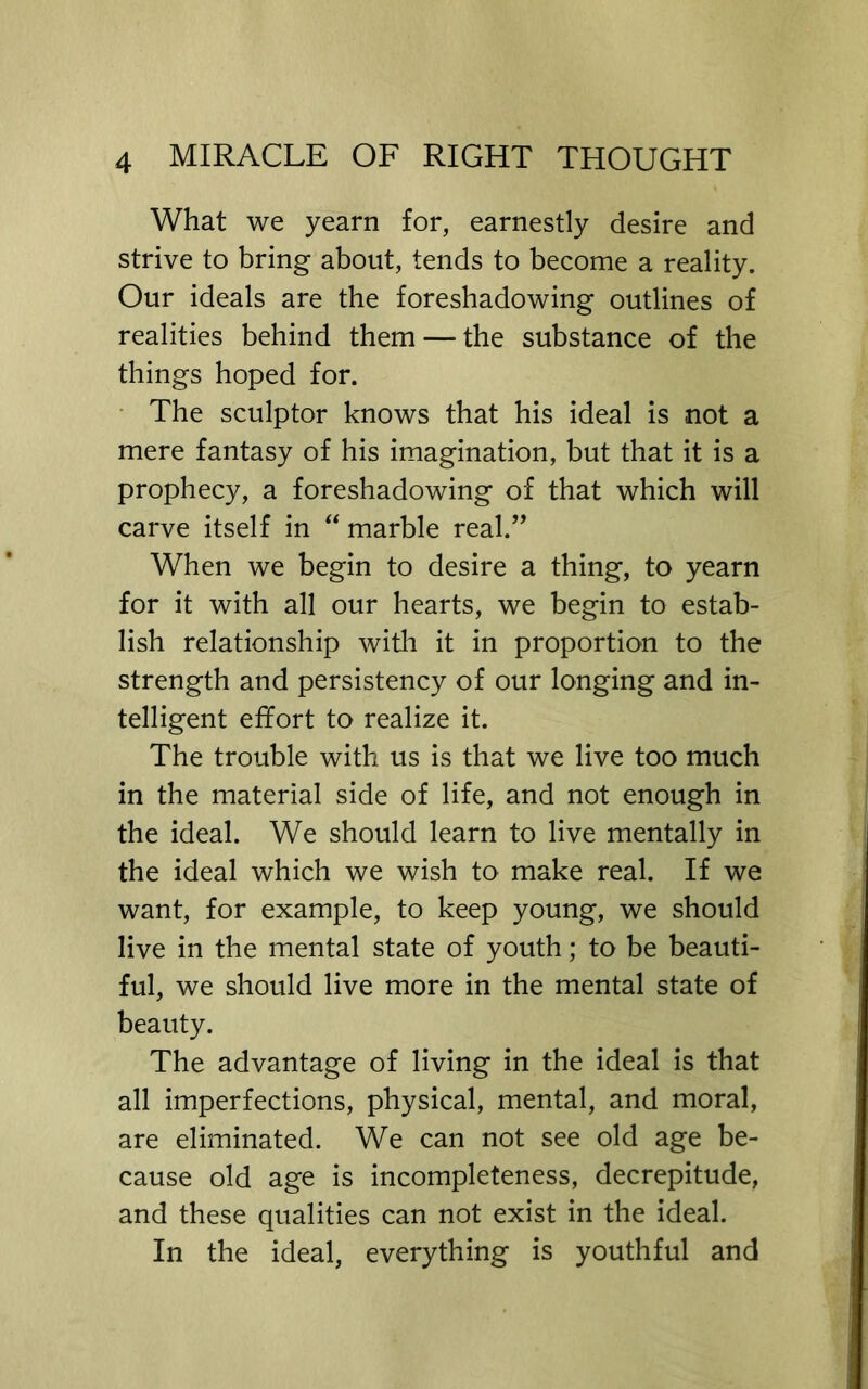 What we yearn for, earnestly desire and strive to bring about, tends to become a reality. Our ideals are the foreshadowing outlines of realities behind them — the substance of the things hoped for. • The sculptor knows that his ideal is not a mere fantasy of his imagination, but that it is a prophecy, a foreshadowing of that which will carve itself in “ marble real.” When we begin to desire a thing, to yearn for it with all our hearts, we begin to estab- lish relationship witli it in proportion to the strength and persistency of our longing and in- telligent effort to realize it. The trouble with us is that we live too much in the material side of life, and not enough in the ideal. We should learn to live mentally in the ideal which we wish to make real. If we want, for example, to keep young, we should live in the mental state of youth; to be beauti- ful, we should live more in the mental state of beauty. The advantage of living in the ideal is that all imperfections, physical, mental, and moral, are eliminated. We can not see old age be- cause old age is incompleteness, decrepitude, and these qualities can not exist in the ideal. In the ideal, everything is youthful and