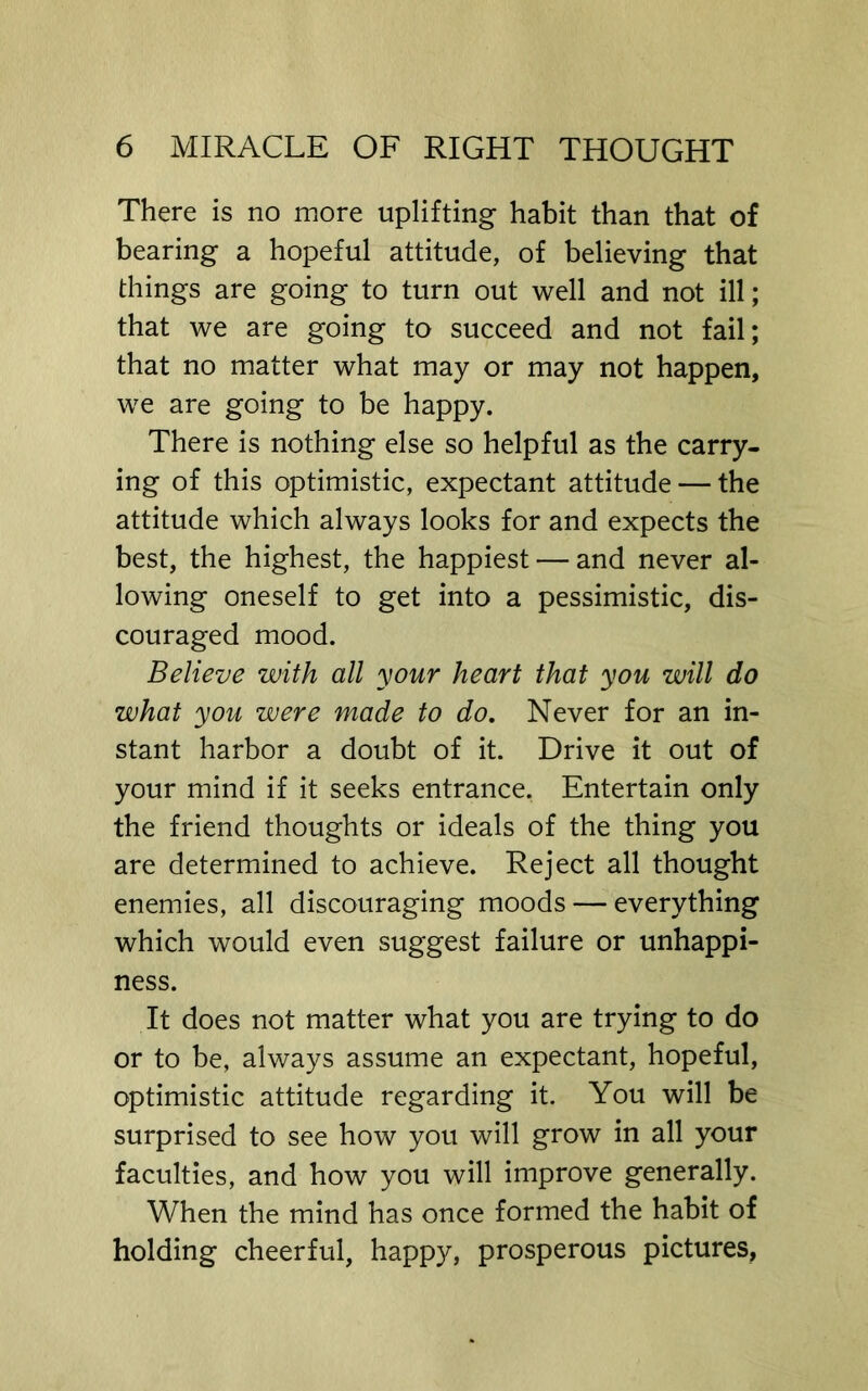 There is no more uplifting habit than that of bearing a hopeful attitude, of believing that things are going to turn out well and not ill; that we are going to succeed and not fail; that no matter what may or may not happen, we are going to be happy. There is nothing else so helpful as the carry- ing of this optimistic, expectant attitude — the attitude which always looks for and expects the best, the highest, the happiest — and never al- lowing oneself to get into a pessimistic, dis- couraged mood. Believe with all your heart that you will do what you were made to do. Never for an in- stant harbor a doubt of it. Drive it out of your mind if it seeks entrance. Entertain only the friend thoughts or ideals of the thing you are determined to achieve. Reject all thought enemies, all discouraging moods — everything which would even suggest failure or unhappi- ness. It does not matter what you are trying to do or to be, always assume an expectant, hopeful, optimistic attitude regarding it. You will be surprised to see how you will grow in all your faculties, and how you will improve generally. When the mind has once formed the habit of holding cheerful, happy, prosperous pictures.