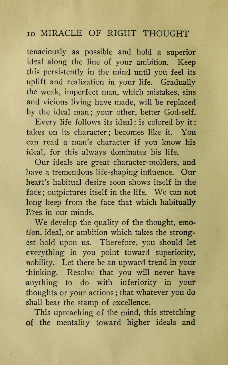 tenaciously as possible and hold a superior id'sal along the line of your ambition. Keep this persistently in the mind until you feel its uplift and realization in your life. Gradually the weak, imperfect man, which mistakes, sins and vicious living have made, will be replaced by the ideal man; your other, better God-self. Every life follows its ideal; is colored by it; takes on its character; becomes like it. You can read a man’s character if you know his ideal, for this always dominates his life. Our ideals are great character-molders, and have a tremendous life-shaping influence. Our heart’s habitual desire soon shows itself in the face; outpictures itself in the life. We can not long keep from the face that which habitually lUes in our minds. We develop the quality of the thought, emo- tion, ideal, or ambition which takes the strong- est hold upon us. Therefore, you should let everything in you point toward superiority, nobility. Let there be an upward trend in your blinking. Resolve that you will never have anything to do with inferiority in your thoughts or your actions; that whatever you do shall bear the stamp of excellence. This upreaching of the mind, this stretching of the mentality toward higher ideals and