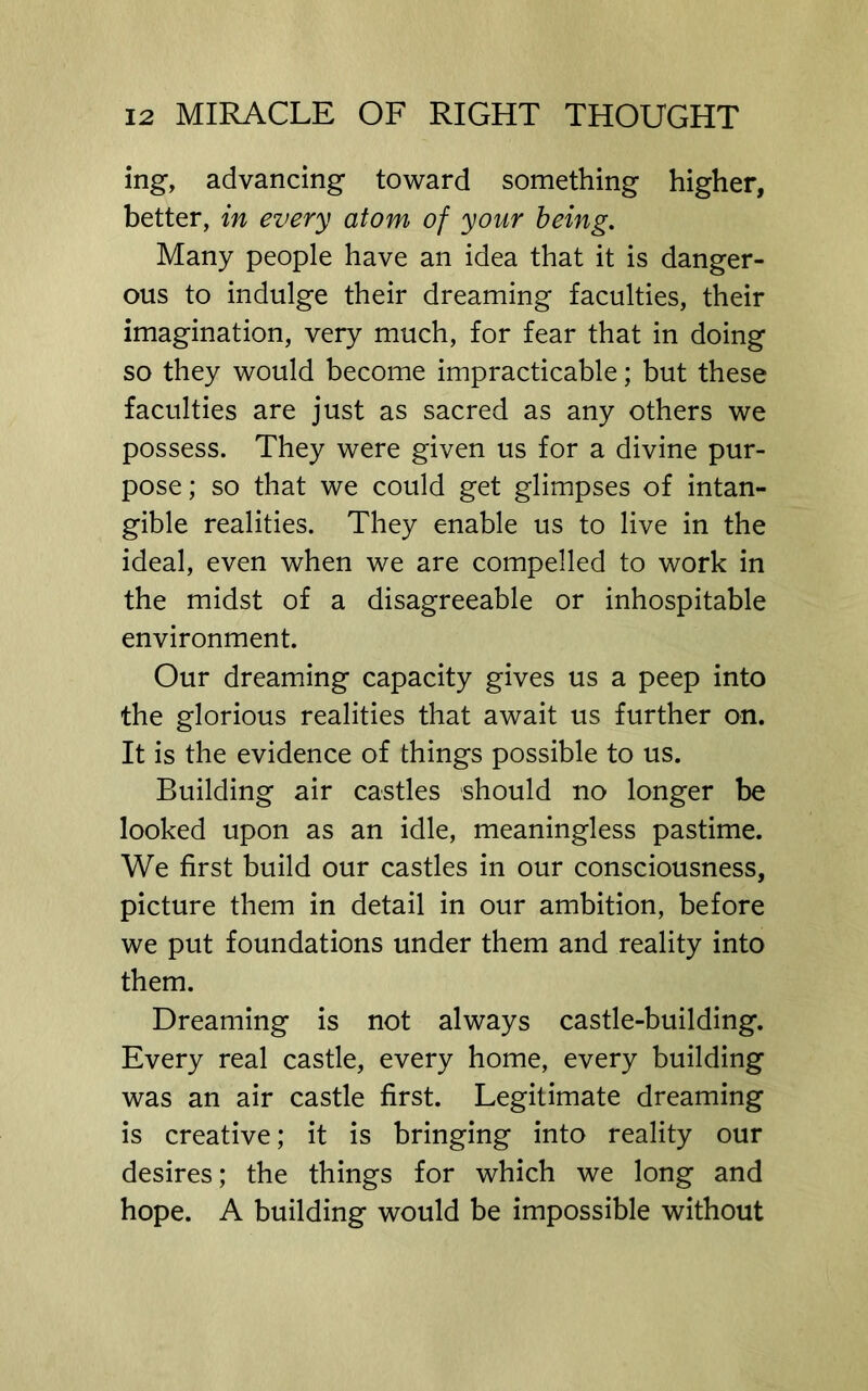 ing, advancing toward something higher, better, in every atom of your being. Many people have an idea that it is danger- ous to indulge their dreaming faculties, their imagination, very much, for fear that in doing so they would become impracticable; but these faculties are just as sacred as any others we possess. They were given us for a divine pur- pose ; so that we could get glimpses of intan- gible realities. They enable us to live in the ideal, even when we are compelled to work in the midst of a disagreeable or inhospitable environment. Our dreaming capacity gives us a peep into the glorious realities that await us further on. It is the evidence of things possible to us. Building air castles should no longer be looked upon as an idle, meaningless pastime. We first build our castles in our consciousness, picture them in detail in our ambition, before we put foundations under them and reality into them. Dreaming is not always castle-building. Every real castle, every home, every building was an air castle first. Legitimate dreaming is creative; it is bringing into reality our desires; the things for which we long and hope. A building would be impossible without