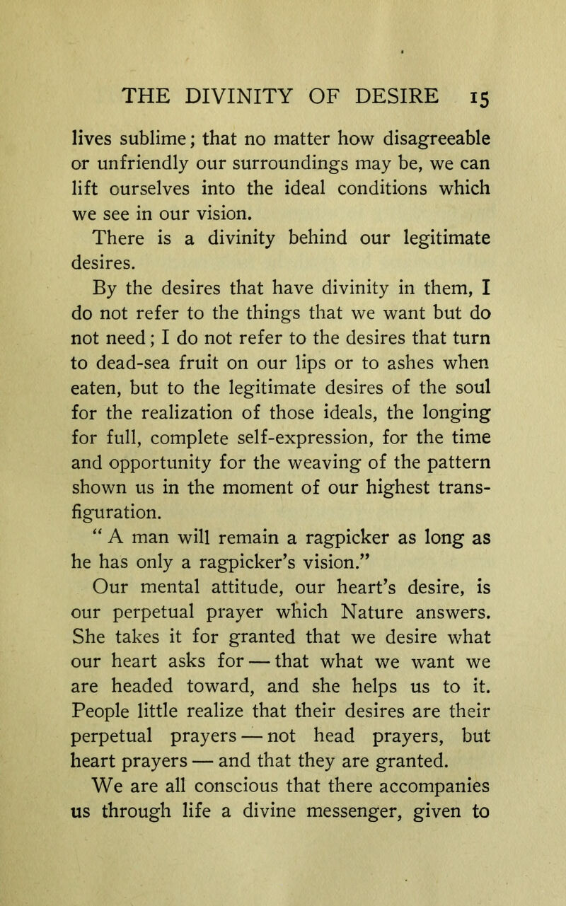 lives sublime; that no matter how disagreeable or unfriendly our surroundings may be, we can lift ourselves into the ideal conditions which we see in our vision. There is a divinity behind our legitimate desires. By the desires that have divinity in them, I do not refer to the things that we want but do not need; I do not refer to the desires that turn to dead-sea fruit on our lips or to ashes when eaten, but to the legitimate desires of the soul for the realization of those ideals, the longing for full, complete self-expression, for the time and opportunity for the weaving of the pattern shown us in the moment of our highest trans- figuration. “ A man will remain a ragpicker as long as he has only a ragpicker’s vision.” Our mental attitude, our heart’s desire, is our perpetual prayer which Nature answers. She takes it for granted that we desire what our heart asks for — that what we want we are headed toward, and she helps us to it. People little realize that their desires are their perpetual prayers — not head prayers, but heart prayers — and that they are granted. We are all conscious that there accompanies us through life a divine messenger, given to