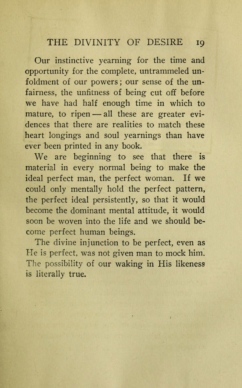 Our instinctive yearning for the time and opportunity for the complete, untrammeled un- foldment of our powers; our sense of the un- fairness, the unfitness of being cut off before we have had half enough time in which to mature, to ripen — all these are greater evi- dences that there are realities to match these heart longings and soul yearnings than have ever been printed in any book. We are beginning to see that there is material in every normal being to make the ideal perfect man, the perfect woman. If we could only mentally hold the perfect pattern, the perfect ideal persistently, so that it would become the dominant mental attitude, it would soon be woven into the life and we should be- come perfect human beings. The divine injunction to be perfect, even as Fle is perfect, w’as not given man to mock him. The possibility of our waking in His likeness is literally true.