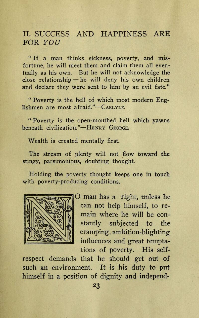 FOR YOU “If a man thinks sickness, poverty, and mis- fortune, he will meet them and claim them all even- tually as his own. But he will not acknowledge the close relationship — he will deny his own children and declare they were sent to him by an evil fate.” “ Poverty is the hell of which most modern Eng- lishmen are most afraid.”—Carlyle. “ Poverty is the open-mouthed hell which yawns beneath civilization.”—Henry George. Wealth is created mentally first. The stream of plenty will not flow toward the stingy, parsimonious, doubting thought. Holding the poverty thought keeps one in touch with poverty-producing conditions. O man has a right, unless he can not help himself, to re- main where he will be con- stantly subjected to the cramping, ambition-blighting influences and great tempta- tions of poverty. His self- respect demands that he should get out of such an environment. It is his duty to put himself in a position of dignity and independ-
