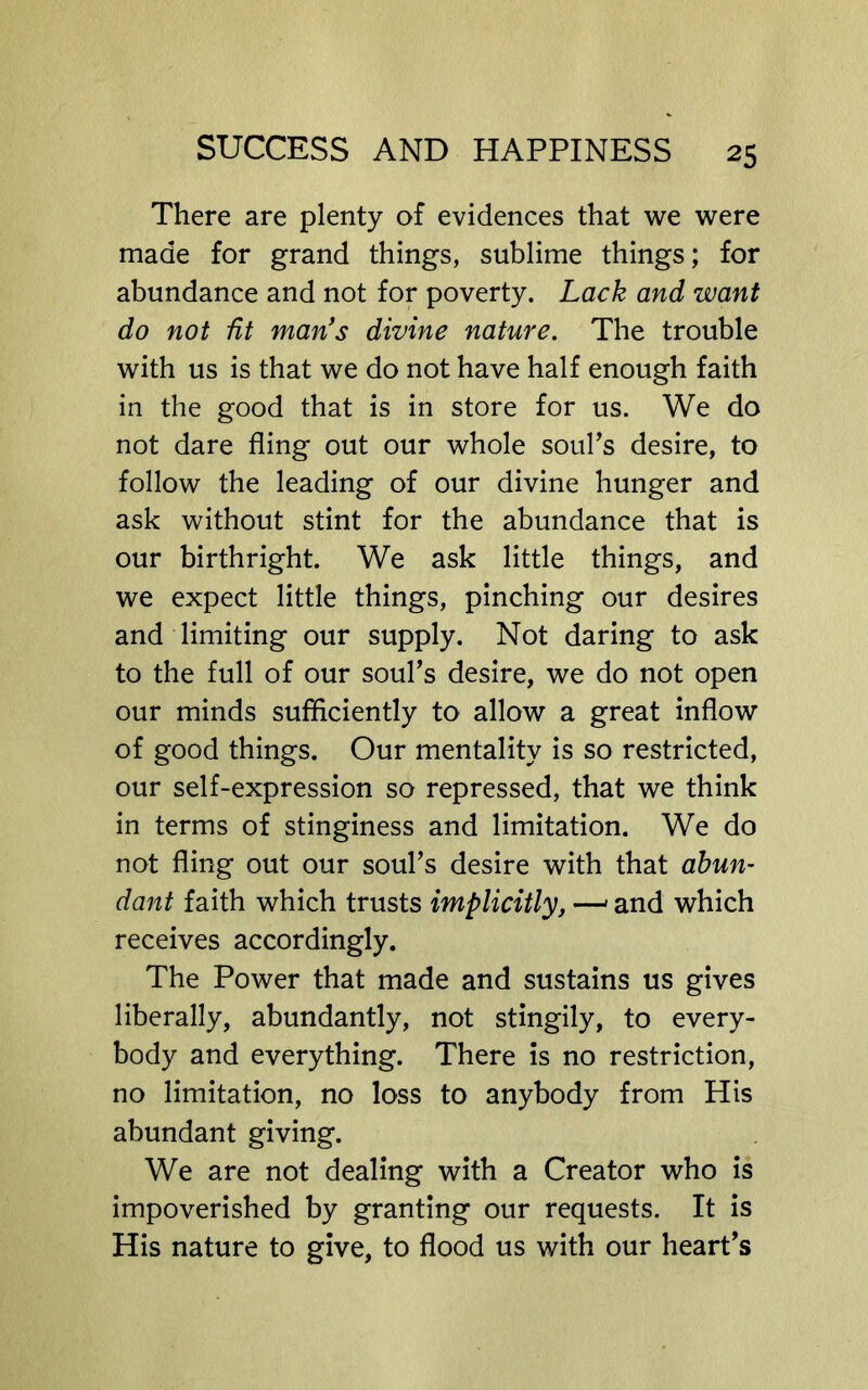 There are plenty of evidences that we were made for grand things, sublime things; for abundance and not for poverty. Lack and want do not fit man's divine nature. The trouble with us is that we do not have half enough faith in the good that is in store for us. We do not dare fling out our whole soul’s desire, to follow the leading of our divine hunger and ask without stint for the abundance that is our birthright. We ask little things, and we expect little things, pinching our desires and limiting our supply. Not daring to ask to the full of our soul’s desire, we do not open our minds sufficiently to allow a great inflow of good things. Our mentality is so restricted, our self-expression so repressed, that we think in terms of stinginess and limitation. We do not fling out our soul’s desire with that abun- dant faith which trusts implicitly, —' and which receives accordingly. The Power that made and sustains us gives liberally, abundantly, not stingily, to every- body and everything. There is no restriction, no limitation, no loss to anybody from His abundant giving. We are not dealing with a Creator who is impoverished by granting our requests. It is His nature to give, to flood us with our heart’s