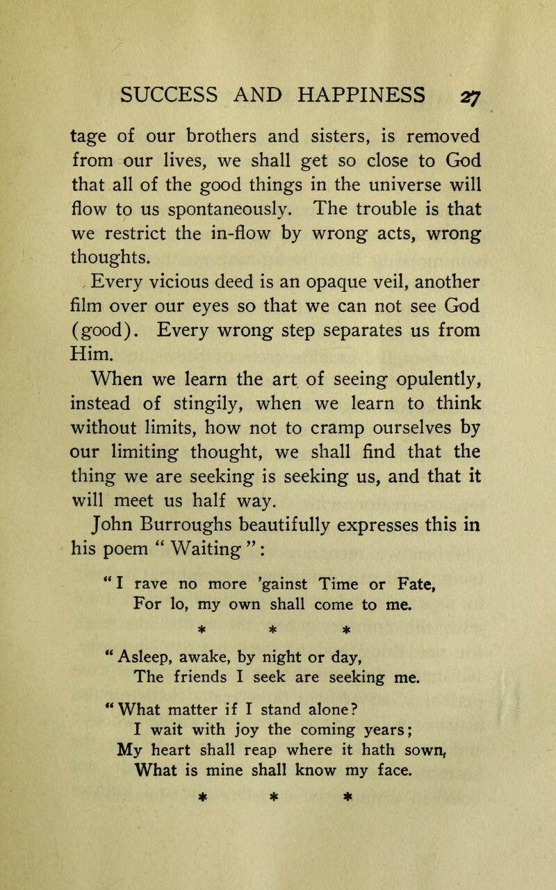 tage of our brothers and sisters, is removed from our lives, we shall get so close to God that all of the good things in the universe will flow to us spontaneously. The trouble is that we restrict the in-flow by wrong acts, wrong thoughts. Every vicious deed is an opaque veil, another film over our eyes so that we can not see God (good). Every wrong step separates us from Him. When we learn the art of seeing opulently, instead of stingily, when we learn to think without limits, how not to cramp ourselves by our limiting thought, we shall find that the thing we are seeking is seeking us, and that it will meet us half way. John Burroughs beautifully expresses this in his poem “ Waiting ” : “ I rave no more ’gainst Time or Fate, For lo, my own shall come to me. * * * “ Asleep, awake, by night or day. The friends I seek are seeking me. “What matter if I stand alone? I wait with joy the coming years; My heart shall reap where it hath sown, What is mine shall know my face.