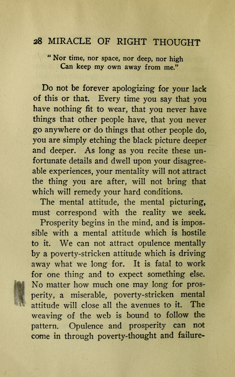 “ Nor time, nor space, nor deep, nor high Can keep my own away from me.” Do not be forever apologizing for your lack of this or that. Every time you say that you have nothing fit to wear, that you never have things that other people have, that you never go anywhere or do things that other people do, you are simply etching the black picture deeper and deeper. As long as you recite these un- fortunate details and dwell upon your disagree- able experiences, your mentality will not attract the thing you are after, will not bring that which will remedy your hard conditions. The mental attitude, the mental picturing, must correspond with the reality we seek. Prosperity begins in the mind, and is impos- sible with a mental attitude which is hostile to it. We can not attract opulence mentally by a poverty-stricken attitude which is driving away what we long for. It is fatal to work for one thing and to expect something else. No matter how much one may long for pros- perity, a miserable, poverty-stricken mental attitude will close all the avenues to it. The weaving of the web is bound to follow the pattern. Opulence and prosperity can not come in through poverty-thought and failure-