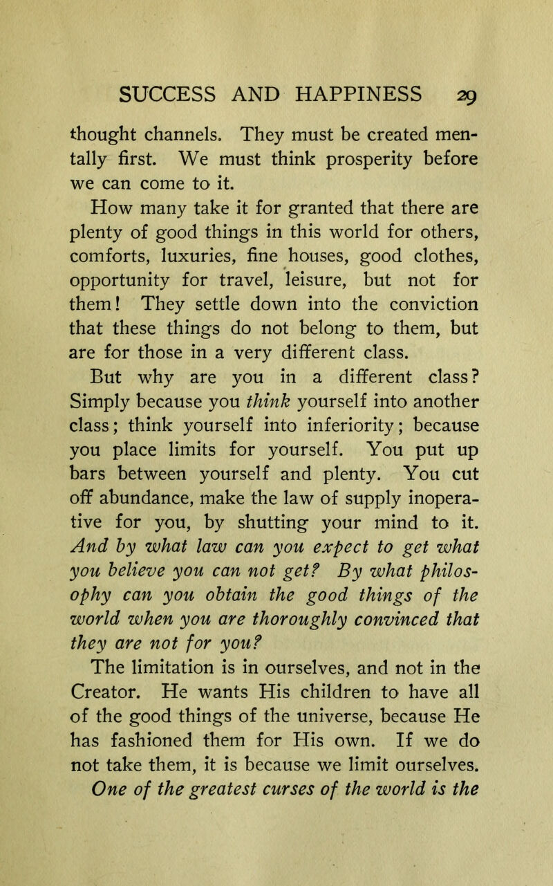 thought channels. They must be created men- tally first. We must think prosperity before we can come to it. How many take it for granted that there are plenty of good things in this world for others, comforts, luxuries, fine houses, good clothes, opportunity for travel, leisure, but not for them! They settle down into the conviction that these things do not belong to them, but are for those in a very different class. But why are you in a different class ? Simply because you think yourself into another class; think yourself into inferiority; because you place limits for yourself. You put up bars between yourself and plenty. You cut off abundance, make the law of supply inopera- tive for you, by shutting your mind to it. And hy what law can you expect to get what you believe you can not get? By what philos- ophy can you obtain the good things of the world when you are thoroughly convinced that they are not for you? The limitation is in ourselves, and not in the Creator. He wants His children to have all of the good things of the universe, because He has fashioned them for His own. If we do not take them, it is because we limit ourselves. One of the greatest curses of the world is the