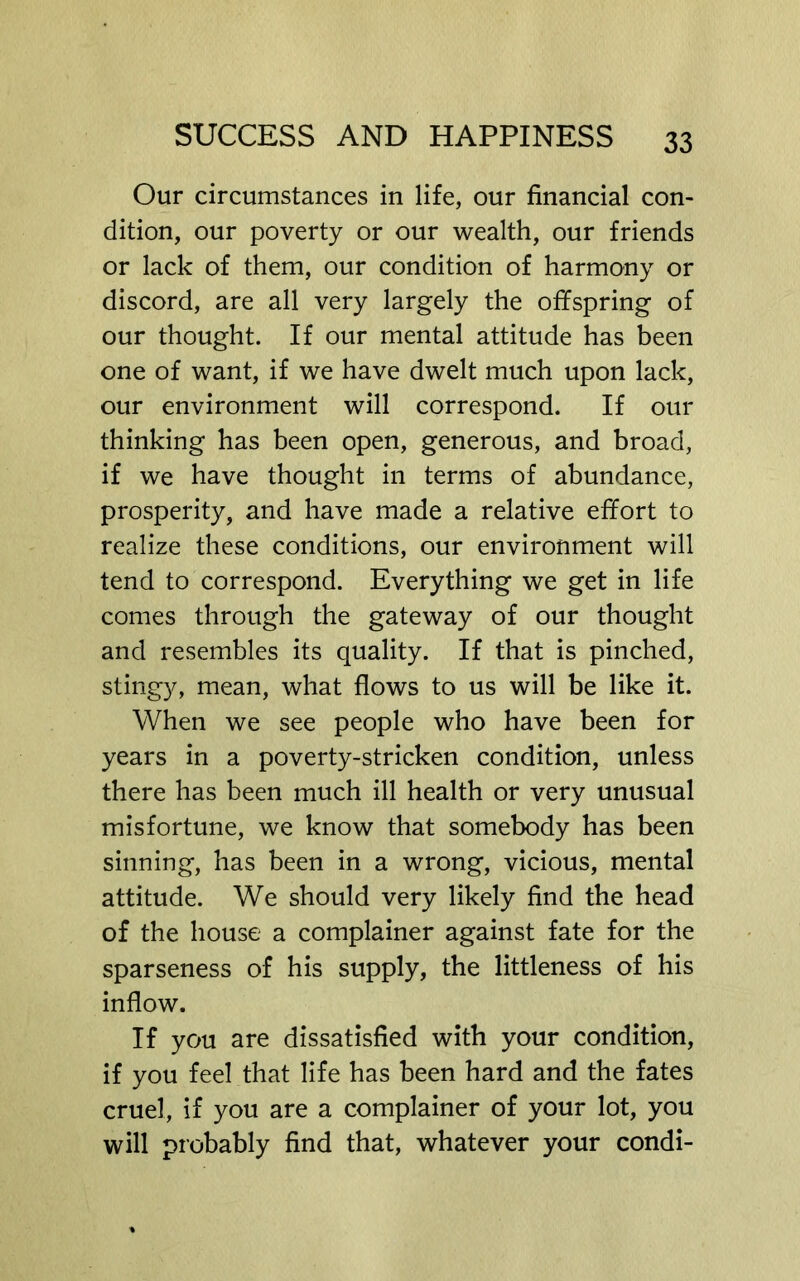 Our circumstances in life, our financial con- dition, our poverty or our wealth, our friends or lack of them, our condition of harmony or discord, are all very largely the offspring of our thought. If our mental attitude has been one of want, if we have dwelt much upon lack, our environment will correspond. If our thinking has been open, generous, and broad, if we have thought in terms of abundance, prosperity, and have made a relative effort to realize these conditions, our environment will tend to correspond. Everything we get in life comes through the gateway of our thought and resembles its quality. If that is pinched, stingy, mean, what flows to us will be like it. When we see people who have been for years in a poverty-stricken condition, unless there has been much ill health or very unusual misfortune, we know that somebody has been sinning, has been in a wrong, vicious, mental attitude. We should very likely find the head of the house a complainer against fate for the sparseness of his supply, the littleness of his inflow. If you are dissatisfied with your condition, if you feel that life has been hard and the fates cruel, if you are a complainer of your lot, you will probably find that, whatever your condi-