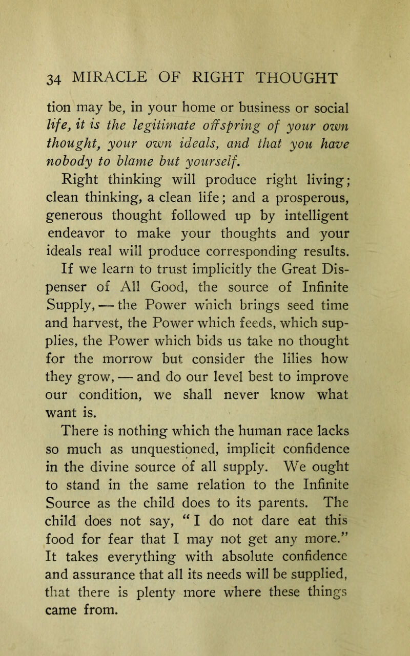 tion may be, in your home or business or social life, it is the legitimate offspring of your own thought, your own ideals, and that you have nobody to blame but yourself. Right thinking will produce right living; clean thinking, a clean life; and a prosperous, generous thought followed up by intelligent endeavor to make your thoughts and your ideals real will produce corresponding results. If we learn to trust implicitly the Great Dis- penser of All Good, the source of Infinite Supply, — the Power which brings seed time and harvest, the Power which feeds, which sup- plies, the Power which bids us take no thought for the morrow but consider the lilies how they grow, — and do our level best to improve our condition, we shall never know what want is. There is nothing which the human race lacks so much as unquestioned, implicit confidence in the divine source of all supply. We ought to stand in the same relation to the Infinite Source as the child does to its parents. The child does not say, “ I do not dare eat this food for fear that I may not get any more.” It takes everything with absolute confidence and assurance that all its needs will be supplied, that there is plenty more where these things came from.
