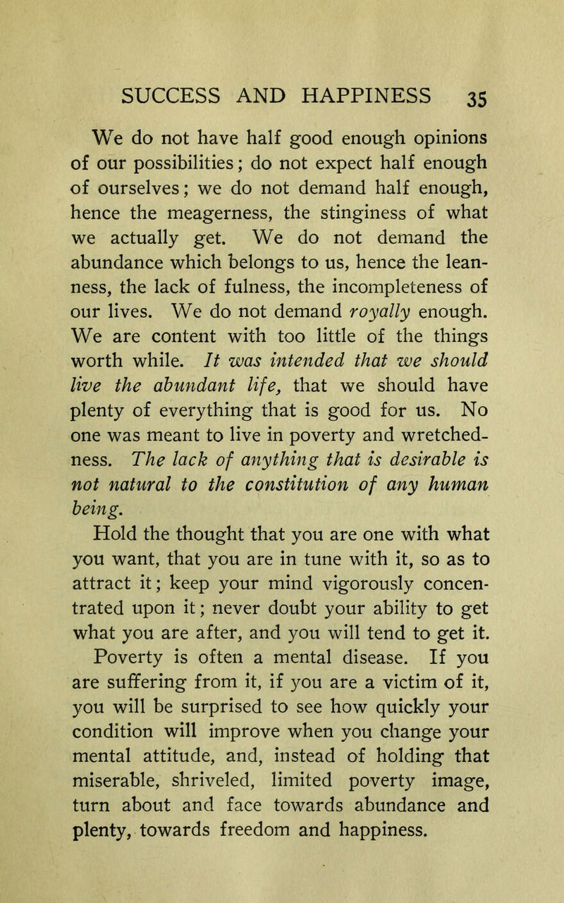 We do not have half good enough opinions of our possibilities; do not expect half enough of ourselves; we do not demand half enough, hence the meagerness, the stinginess of what we actually get. We do not demand the abundance which belongs to us, hence the lean- ness, the lack of fulness, the incompleteness of our lives. We do not demand royally enough. We are content with too little of the things worth while. It was intended that we should live the abundant life, that we should have plenty of everything that is good for us. No one was meant to live in poverty and wretched- ness. The lack of anything that is desirable is not natural to the constitution of any human being. Hold the thought that you are one with what you want, that you are in tune with it, so as to attract it; keep your mind vigorously concen- trated upon it; never doubt your ability to get what you are after, and you will tend to get it. Poverty is often a mental disease. If you are suffering from it, if you are a victim of it, you will be surprised to see how quickly your condition will improve when you change your mental attitude, and, instead of holding that miserable, shriveled, limited poverty image, turn about and face towards abundance and plenty, towards freedom and happiness.