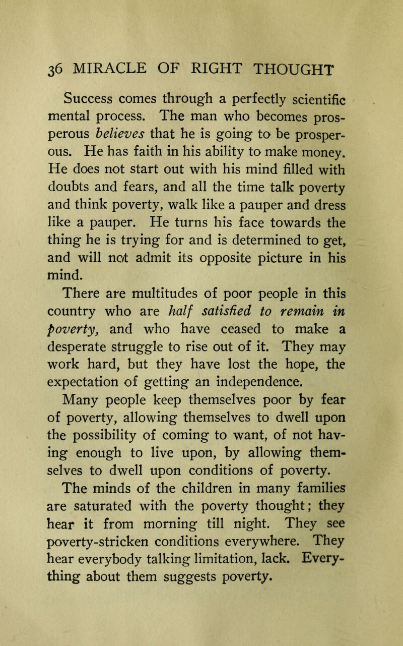 Success comes through a perfectly scientific mental process. The man who becomes pros- perous believes that he is going to be prosper- ous. He has faith in his ability to make money. He does not start out with his mind filled with doubts and fears, and all the time talk poverty and think poverty, walk like a pauper and dress like a pauper. He turns his face towards the thing he is trying for and is determined to get, and will not admit its opposite picture in his mind. There are multitudes of poor people in this country who are half satisfied to remain in poverty, and who have ceased to make a desperate struggle to rise out of it. They may work hard, but they have lost the hope, the expectation of getting an independence. Many people keep themselves poor by fear of poverty, allowing themselves to dwell upon the possibility of coming to want, of not hav- ing enough to live upon, by allowing them- selves to dwell upon conditions of poverty. The minds of the children in many families are saturated with the poverty thought; they hear it from morning till night. They see poverty-stricken conditions everywhere. They hear everybody talking limitation, lack. Every- thing about them suggests poverty.