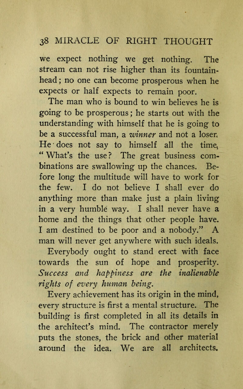 we expect nothing we get nothing. The stream can not rise higher than its fountain- head ; no one can become prosperous when he expects or half expects to remain poor. The man who is bound to win believes he is going to be prosperous; he starts out with the understanding with himself that he is going to be a successful man, a winner and not a loser, He • does not say to himself all the timet ‘‘ What’s the use ? The great business com- binations are swallowing up the chances. Be- fore long the multitude will have to work for the few. I do not believe I shall ever do anything more than make just a plain living in a very humble way. I shall never have a home and the things that other people have. I am destined to be poor and a nobody.” A man will never get anywhere with such ideals. Everybody ought to stand erect with face towards the sun of hope and prosperity. Success and happiness are the inalienable rights of every human being. Every achievement has its origin in the mind, every structure is first a mental structure. The building is first completed in all its details in the architect’s mind. The contractor merely puts the stones, the brick and other material around the idea. We are all architects.