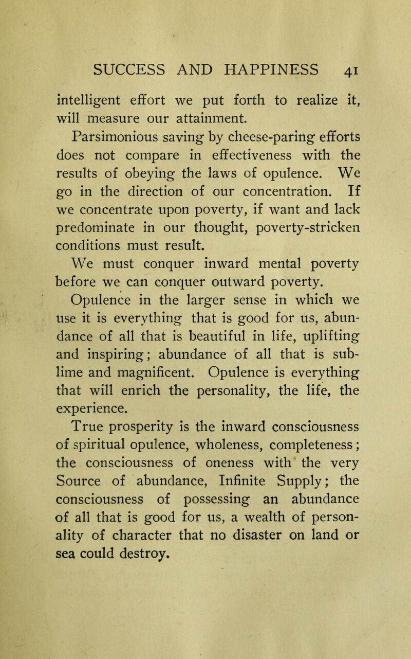 intelligent effort we put forth to realize it, will measure our attainment. Parsimonious saving by cheese-paring efforts does not compare in effectiveness with the results of obeying the laws of opulence. We go in the direction of our concentration. If we concentrate upon poverty, if want and lack predominate in our thought, poverty-stricken conditions must result. We must conquer inward mental poverty before we can conquer outward poverty. Opulence in the larger sense in which we use it is everything that is good for us, abun- dance of all that is beautiful in life, uplifting and inspiring; abundance of all that is sub- lime and magnificent. Opulence is everything that will enrich the personality, the life, the experience. True prosperity is the inward consciousness of spiritual opulence, wholeness, completeness; the consciousness of oneness with the very Source of abundance. Infinite Supply; the consciousness of possessing an abundance of all that is good for us, a wealth of person- ality of character that no disaster on land or sea could destroy.