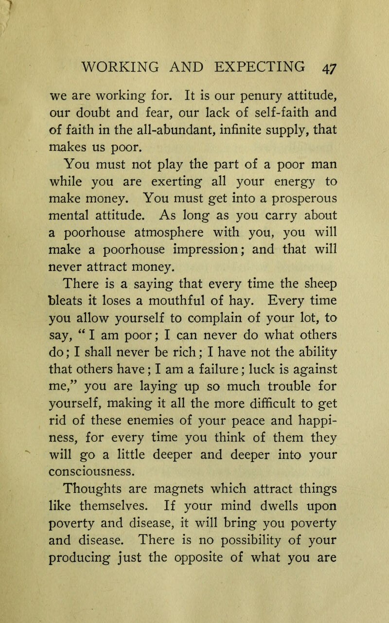we are working for. It is our penury attitude, our doubt and fear, our lack of self-faith and of faith in the all-abundant, infinite supply, that makes us poor. You must not play the part of a poor man while you are exerting all your energy to make money. You must get into a prosperous mental attitude. As long as you carry about a poorhouse atmosphere with you, you will make a poorhouse impression; and that will never attract money. There is a saying that every time the sheep bleats it loses a mouthful of hay. Every time you allow yourself to complain of your lot, to say, I am poor; I can never do what others do; I shall never be rich; I have not the ability that others have; I am a failure; luck is against me,’’ you are laying up so much trouble for yourself, making it all the more difficult to get rid of these enemies of your peace and happi- ness, for every time you think of them they will go a little deeper and deeper into your consciousness. Thoughts are magnets which attract things like themselves. If your mind dwells upon poverty and disease, it will bring you poverty and disease. There is no possibility of your producing just the opposite of what you are