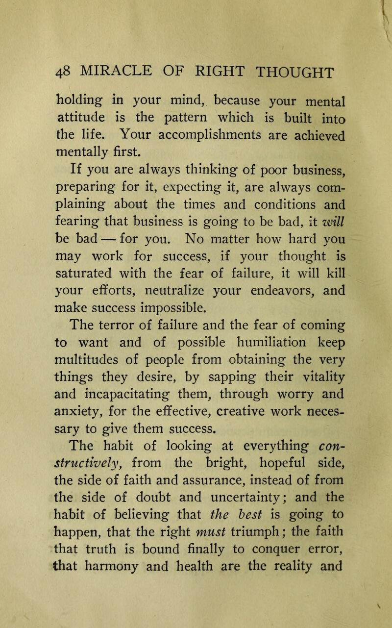 holding in your mind, because your mental attitude is the pattern which is built into the life. Your accomplishments are achieved mentally first. If you are always thinking of poor business, preparing for it, expecting it, are always com- plaining about the times and conditions and fearing that business is going to be bad, it zvill be bad — for you. No matter how hard you may work for success, if your thought is saturated with the fear of failure, it will kill your efforts, neutralize your endeavors, and make success impossible. The terror of failure and the fear of coming to want and of possible humiliation keep multitudes of people from obtaining the very things they desire, by sapping their vitality and incapacitating them, through worry and anxiety, for the effective, creative work neces- sary to give them success. The habit of looking at everything con- structively, from the bright, hopeful side, the side of faith and assurance, instead of from the side of doubt and uncertainty; and the habit of believing that the best is going to happen, that the right must triumph; the faith that truth is bound finally to conquer error, that harmony and health are the reality and