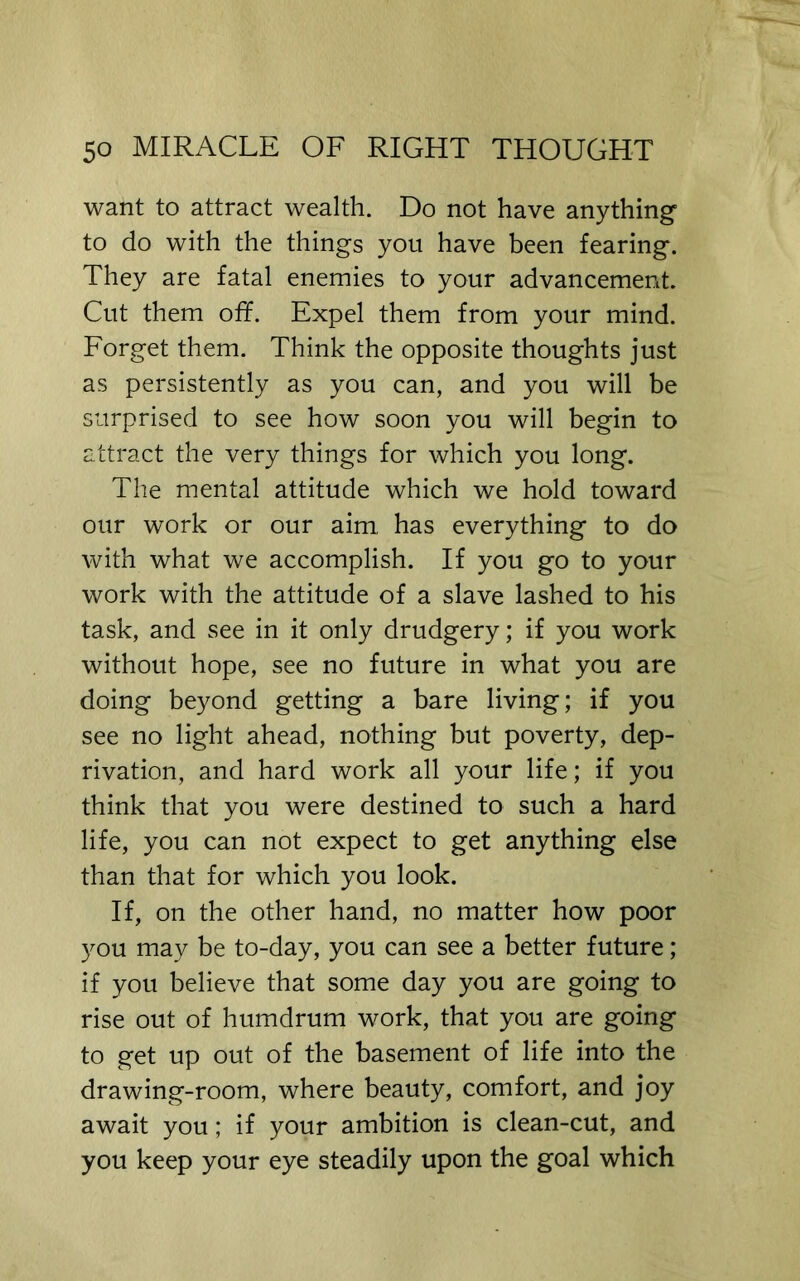 want to attract wealth. Do not have anything to do with the things you have been fearing. They are fatal enemies to your advancement. Cut them off. Expel them from your mind. Forget them. Think the opposite thoughts just as persistently as you can, and you will be surprised to see how soon you will begin to attract the very things for which you long. The mental attitude which we hold toward our work or our aim, has everything to do with what we accomplish. If you go to your work with the attitude of a slave lashed to his task, and see in it only drudgery; if you work without hope, see no future in what you are doing beyond getting a bare living; if you see no light ahead, nothing but poverty, dep- rivation, and hard work all your life; if you think that you were destined to such a hard life, you can not expect to get anything else than that for which you look. If, on the other hand, no matter how poor you may be to-day, you can see a better future; if you believe that some day you are going to rise out of humdrum work, that you are going to get up out of the basement of life into the drawing-room, where beauty, comfort, and joy await you; if your ambition is clean-cut, and you keep your eye steadily upon the goal which