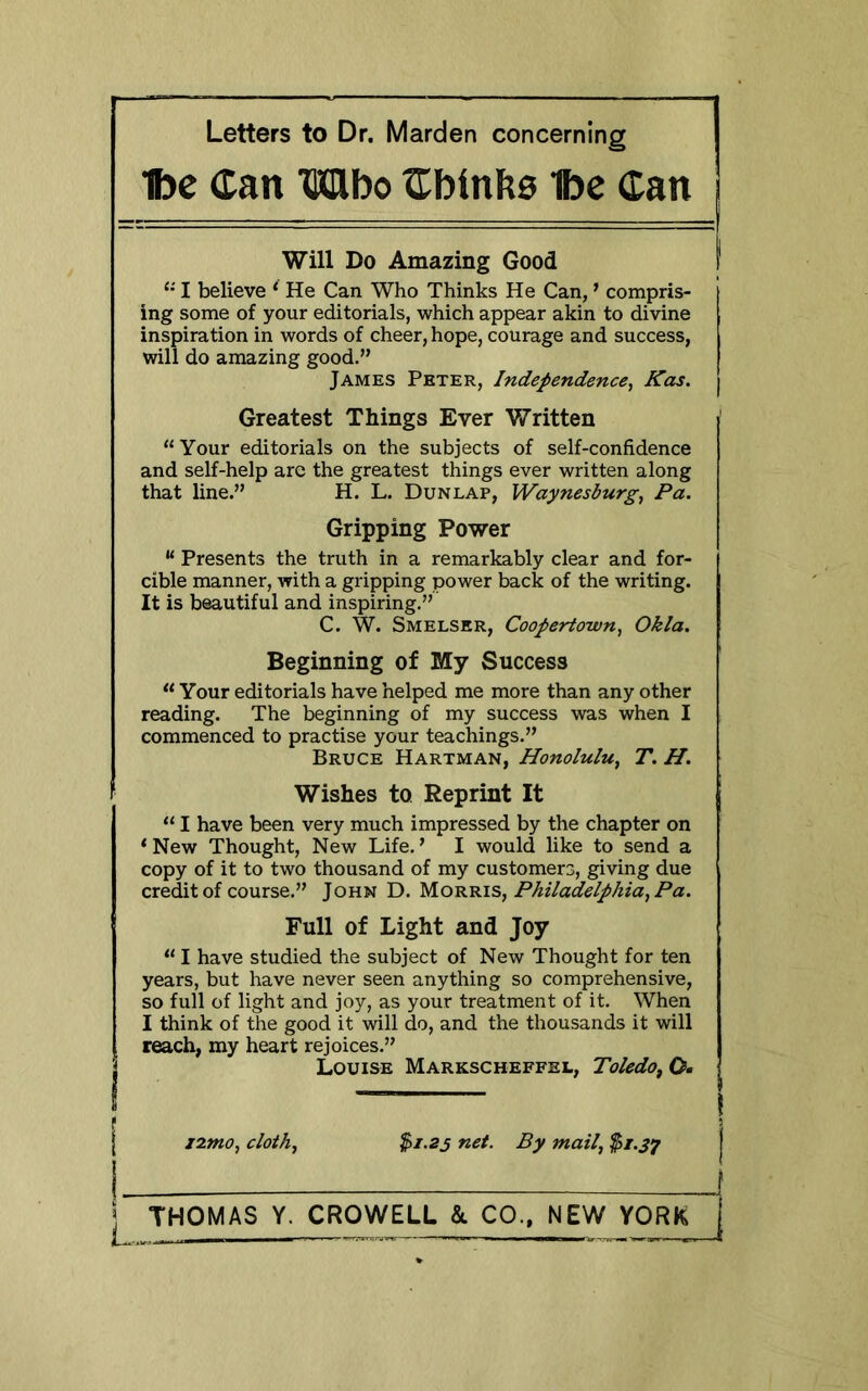 Ibc Can Mbo Cbinbs 'toe Can Will Do Amazing Good I I believe ‘ He Can Who Thinks He Can, ’ compris- ing some of your editorials, which appear akin to divine inspiration in words of cheer, hope, courage and success, will do amazing good.” James Peter, Independence, Kas. | Greatest Things Ever Written “Your editorials on the subjects of self-confidence and self-help are the greatest things ever written along that line.” H. L. Dunlap, Waynesburg, Pa. Gripping Power “ Presents the truth in a remarkably clear and for- cible manner, with a gripping power back of the writing. It s beautiful and inspiring.” I C. W. Smelskr, Coopertown, Okla. Beginning of My Success “ Your editorials have helped me more than any other reading. The beginning of my success was when I commenced to practise your teachings.” Bruce Hartman, Honolulu, T. H. Wishes to Reprint It “ I have been very much impressed by the chapter on ‘New Thought, New Life.’ I would like to send a copy of it to two thousand of my customers, giving due credit of course.” John D. Morris, Philadelphia, Pa. Full of Light and Joy “ I have studied the subject of New Thought for ten years, but have never seen anything so comprehensive, so full of light and joy, as your treatment of it. When I think of the good it will do, and the thousands it will reach, my heart rejoices.” Louise Markscheffel, Toledo^ O. — I izmo, cloth, $1-25 net. By mail, $1.37 1