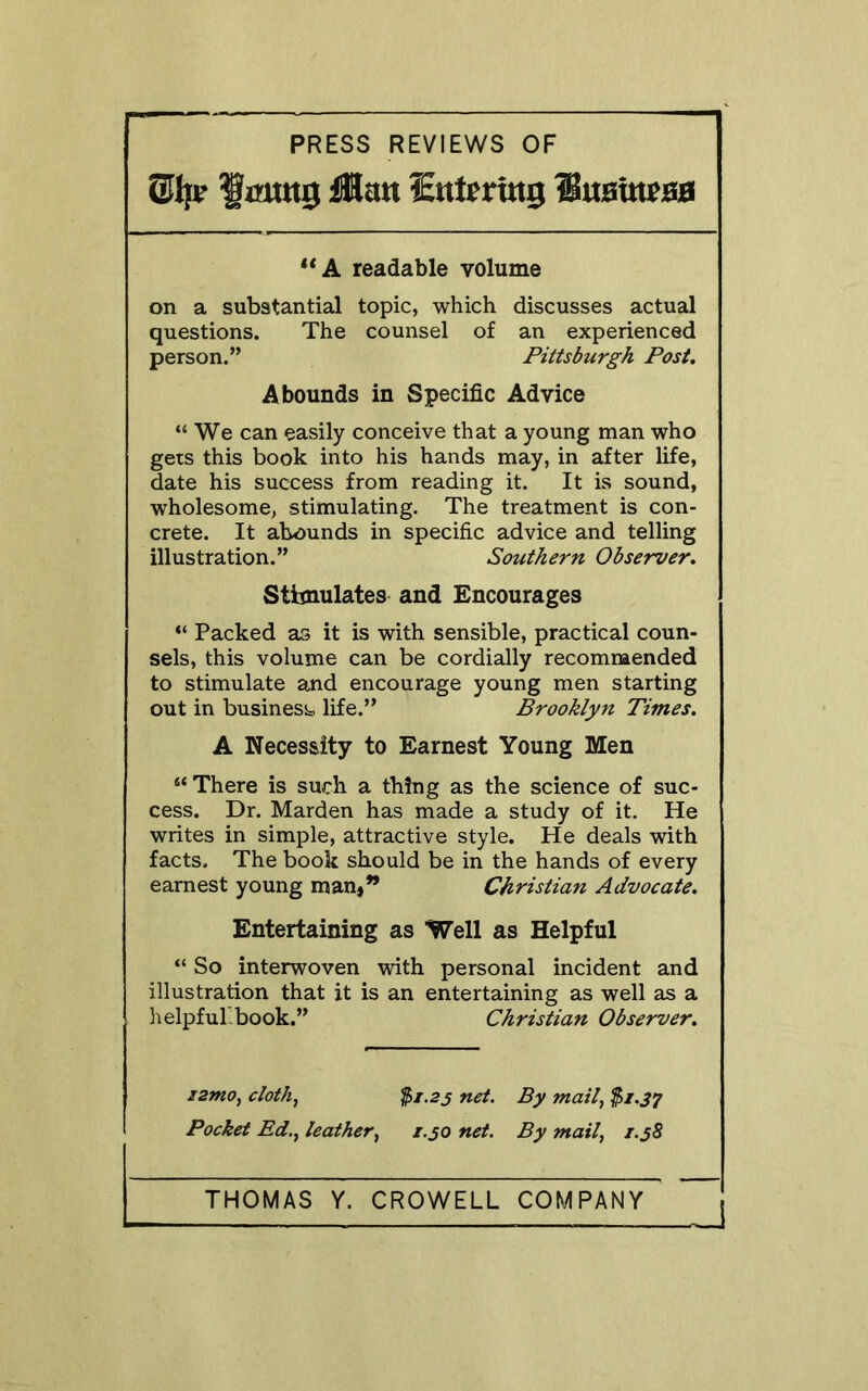 PRESS REVIEWS OF lmw0 ilmt ^Entering luBbteoH **A readable volume on a substantial topic, which discusses actual questions. The counsel of an experienced person.” Pittsburgh Post. Abounds in Specific Advice “We can easily conceive that a young man who gets this book into his hands may, in after life, date his success from reading it. It is sound, wholesome, stimulating. The treatment is con- crete. It abounds in specific advice and telling illustration.” Southern Observer. Stimulates and Encourages “ Packed as it is with sensible, practical coun- sels, this volume can be cordially recommended to stimulate and encourage young men starting out in business life.” Brooklyn Times. A Necessity to Earnest Young Men “ There is such a thing as the science of suc- cess. Dr. Harden has made a study of it. He writes in simple, attractive style. He deals with facts. The book should be in the hands of every earnest young man,” Christian Advocate. Entertaining as Well as Helpful “ So interwoven with personal incident and illustration that it is an entertaining as well as a helpful.book.” Christian Observer. i2mo, cloth, 25/. 2j net. By mail, $i.J7 Pocket Ed., leather, 1.50 net. By mail, /.jS