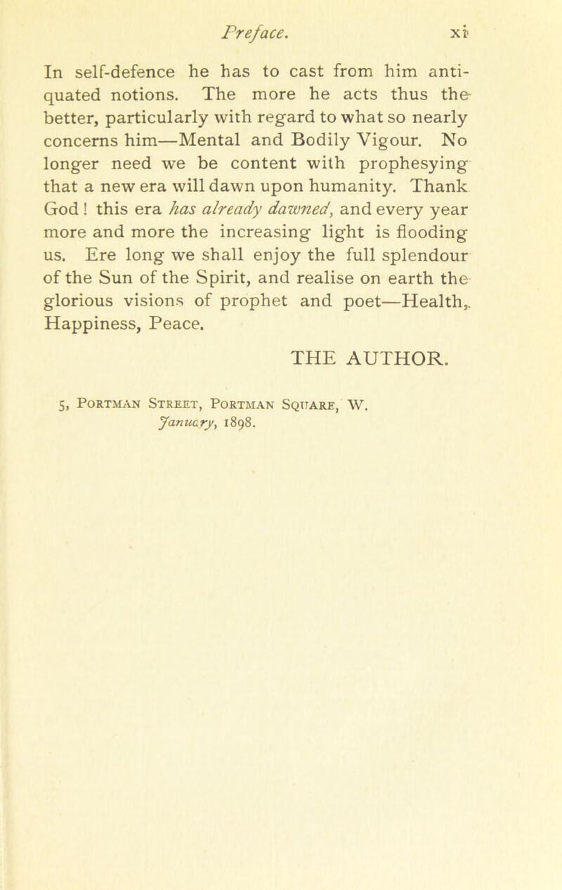 In self-defence he has to cast from him anti- quated notions. The more he acts thus the better, particularly with regard to what so nearly concerns him—Mental and Bodily Vigour. No longer need we be content with prophesying that a new era will dawn upon humanity. Thank God ! this era has already dawned, and every year more and more the increasing light is flooding us. Ere long we shall enjoy the full splendour of the Sun of the Spirit, and realise on earth the glorious visions of prophet and poet—Health,. Happiness, Peace. THE AUTHOR. 5, Portman Street, Portman Square, W. January, 1898.