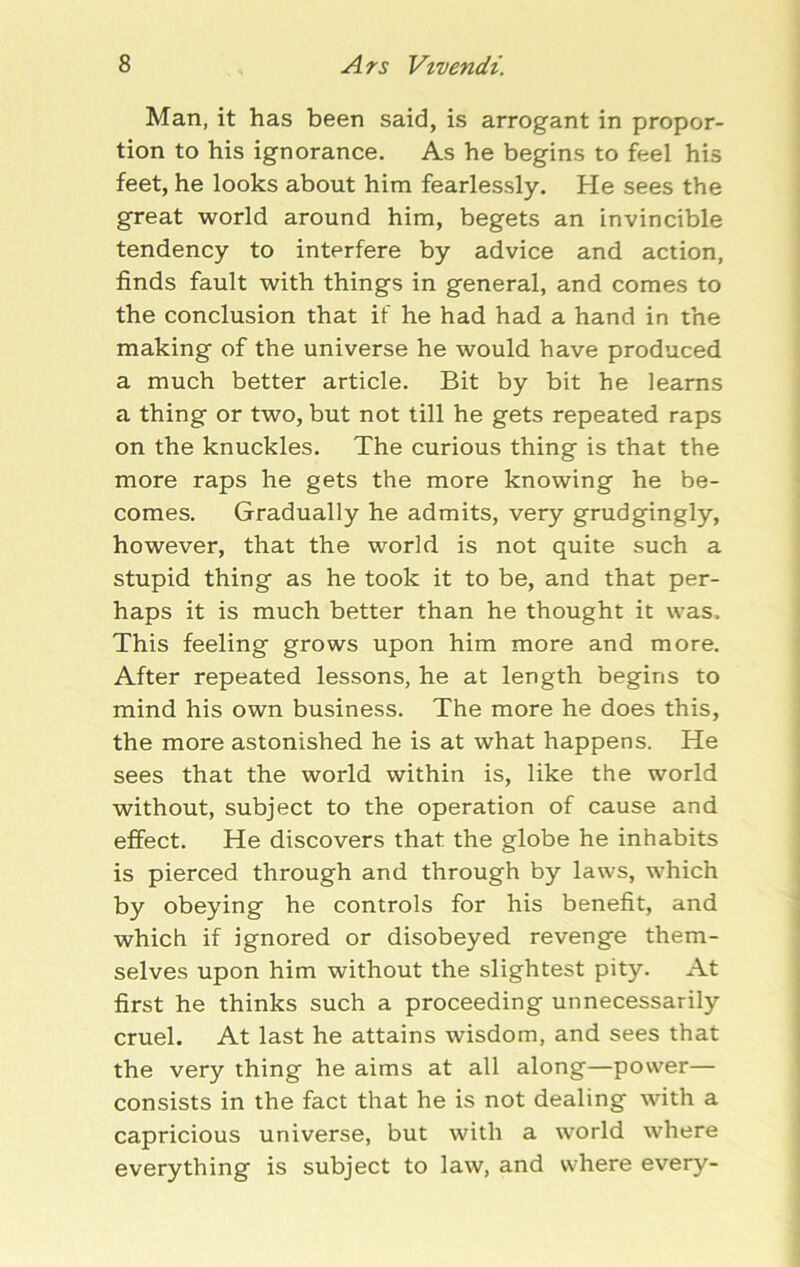 Man, it has been said, is arrogant in propor- tion to his ignorance. As he begins to feel his feet, he looks about him fearlessly. He sees the great world around him, begets an invincible tendency to interfere by advice and action, finds fault with things in general, and comes to the conclusion that if he had had a hand in the making of the universe he would have produced a much better article. Bit by bit he learns a thing or two, but not till he gets repeated raps on the knuckles. The curious thing is that the more raps he gets the more knowing he be- comes. Gradually he admits, very grudgingly, however, that the world is not quite such a stupid thing as he took it to be, and that per- haps it is much better than he thought it was. This feeling grows upon him more and more. After repeated lessons, he at length begins to mind his own business. The more he does this, the more astonished he is at what happens. He sees that the world within is, like the world without, subject to the operation of cause and effect. He discovers that, the globe he inhabits is pierced through and through by laws, which by obeying he controls for his benefit, and which if ignored or disobeyed revenge them- selves upon him without the slightest pity. At first he thinks such a proceeding unnecessarily cruel. At last he attains wisdom, and sees that the very thing he aims at all along—power— consists in the fact that he is not dealing with a capricious universe, but with a world where everything is subject to law, and where every-