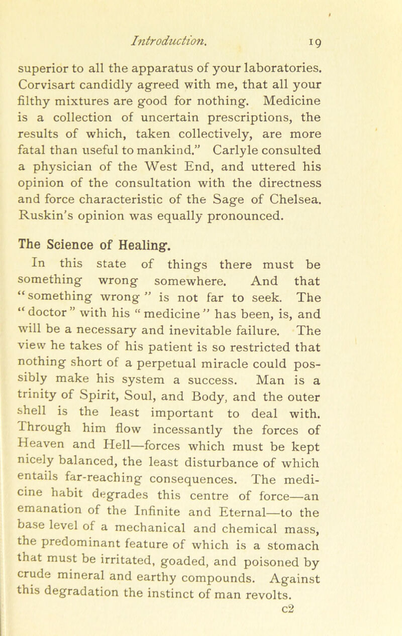 superior to all the apparatus of your laboratories. Corvisart candidly agreed with me, that all your filthy mixtures are good for nothing. Medicine is a collection of uncertain prescriptions, the results of which, taken collectively, are more fatal than useful to mankind.” Carlyle consulted a physician of the West End, and uttered his opinion of the consultation with the directness and force characteristic of the Sage of Chelsea. Ruskin’s opinion was equally pronounced. The Science of Healing-. In this state of things there must be something wrong somewhere. And that “something wrong” is not far to seek. The “doctor” with his “medicine” has been, is, and will be a necessary and inevitable failure. The view he takes of his patient is so restricted that nothing short of a perpetual miracle could pos- sibly make his system a success. Man is a trinity of Spirit, Soul, and Body, and the outer shell is the least important to deal with. Through him flow incessantly the forces of Heaven and Hell—forces which must be kept nicely balanced, the least disturbance of which entails far-reaching consequences. The medi- cine habit degrades this centre of force—an emanation of the Infinite and Eternal—to the base level of a mechanical and chemical mass, the predominant feature of which is a stomach that must be irritated, goaded, and poisoned by crude mineral and earthy compounds. Against this degradation the instinct of man revolts. c2