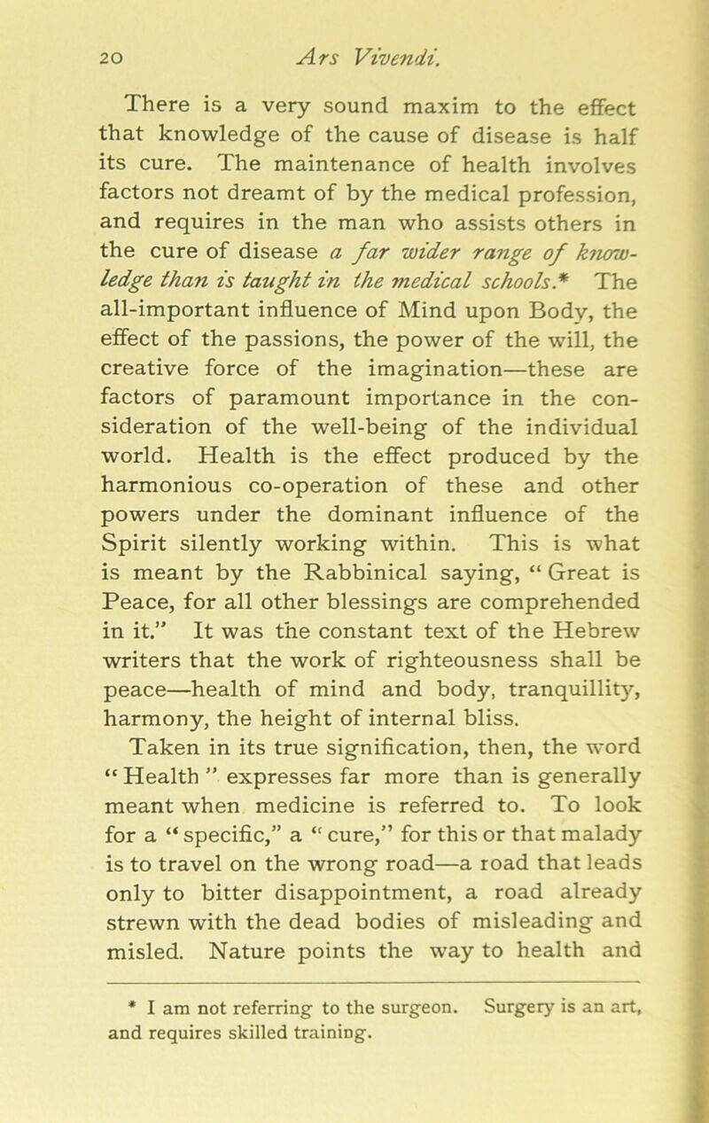 There is a very sound maxim to the effect that knowledge of the cause of disease is half its cure. The maintenance of health involves factors not dreamt of by the medical profession, and requires in the man who assists others in the cure of disease a far wider range of know- ledge than is taught in the medical schools * The all-important influence of Mind upon Body, the effect of the passions, the power of the will, the creative force of the imagination—these are factors of paramount importance in the con- sideration of the well-being of the individual world. Health is the effect produced by the harmonious co-operation of these and other powers under the dominant influence of the Spirit silently working within. This is what is meant by the Rabbinical saying, “ Great is Peace, for all other blessings are comprehended in it.” It was the constant text of the Hebrew writers that the work of righteousness shall be peace—health of mind and body, tranquillity, harmony, the height of internal bliss. Taken in its true signification, then, the word “ Health ” expresses far more than is generally meant when medicine is referred to. To look for a “ specific,” a “ cure,” for this or that malady is to travel on the wrong road—a road that leads only to bitter disappointment, a road already strewn with the dead bodies of misleading and misled. Nature points the way to health and * I am not referring to the surgeon. Surgery is an art, and requires skilled training.