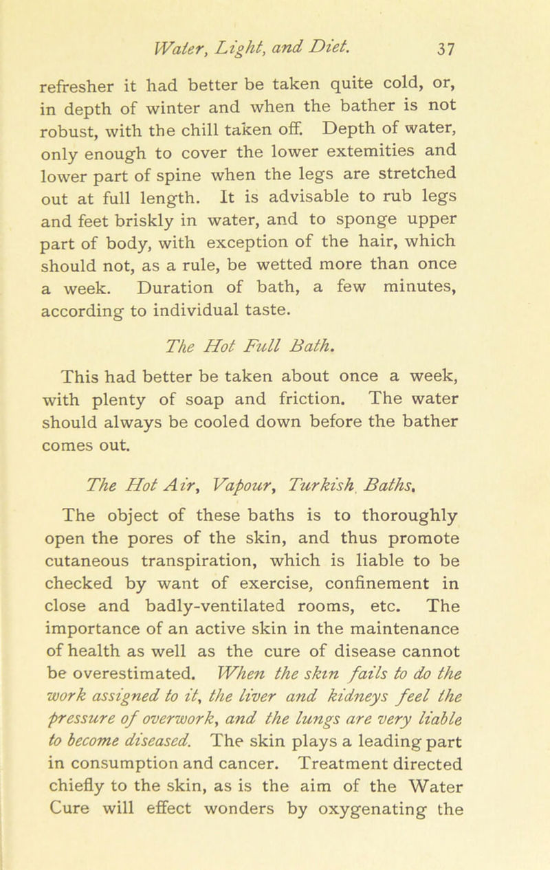 refresher it had better be taken quite cold, or, in depth of winter and when the bather is not robust, with the chill taken off. Depth of water, only enough to cover the lower extemities and lower part of spine when the legs are stretched out at full length. It is advisable to rub legs and feet briskly in water, and to sponge upper part of body, with exception of the hair, which should not, as a rule, be wetted more than once a week. Duration of bath, a few minutes, according to individual taste. The Hot Full Bath. This had better be taken about once a week, with plenty of soap and friction. The water should always be cooled down before the bather comes out. The Hot Air, Vapour, Turkish, Baths. The object of these baths is to thoroughly open the pores of the skin, and thus promote cutaneous transpiration, which is liable to be checked by want of exercise, confinement in close and badly-ventilated rooms, etc. The importance of an active skin in the maintenance of health as well as the cure of disease cannot be overestimated. When the skin fails to do the work assigned to it, the liver and kidneys feel the pressure of overwork, and the lungs are very liable to become diseased. The skin plays a leading part in consumption and cancer. Treatment directed chiefly to the skin, as is the aim of the Water Cure will effect wonders by oxygenating the