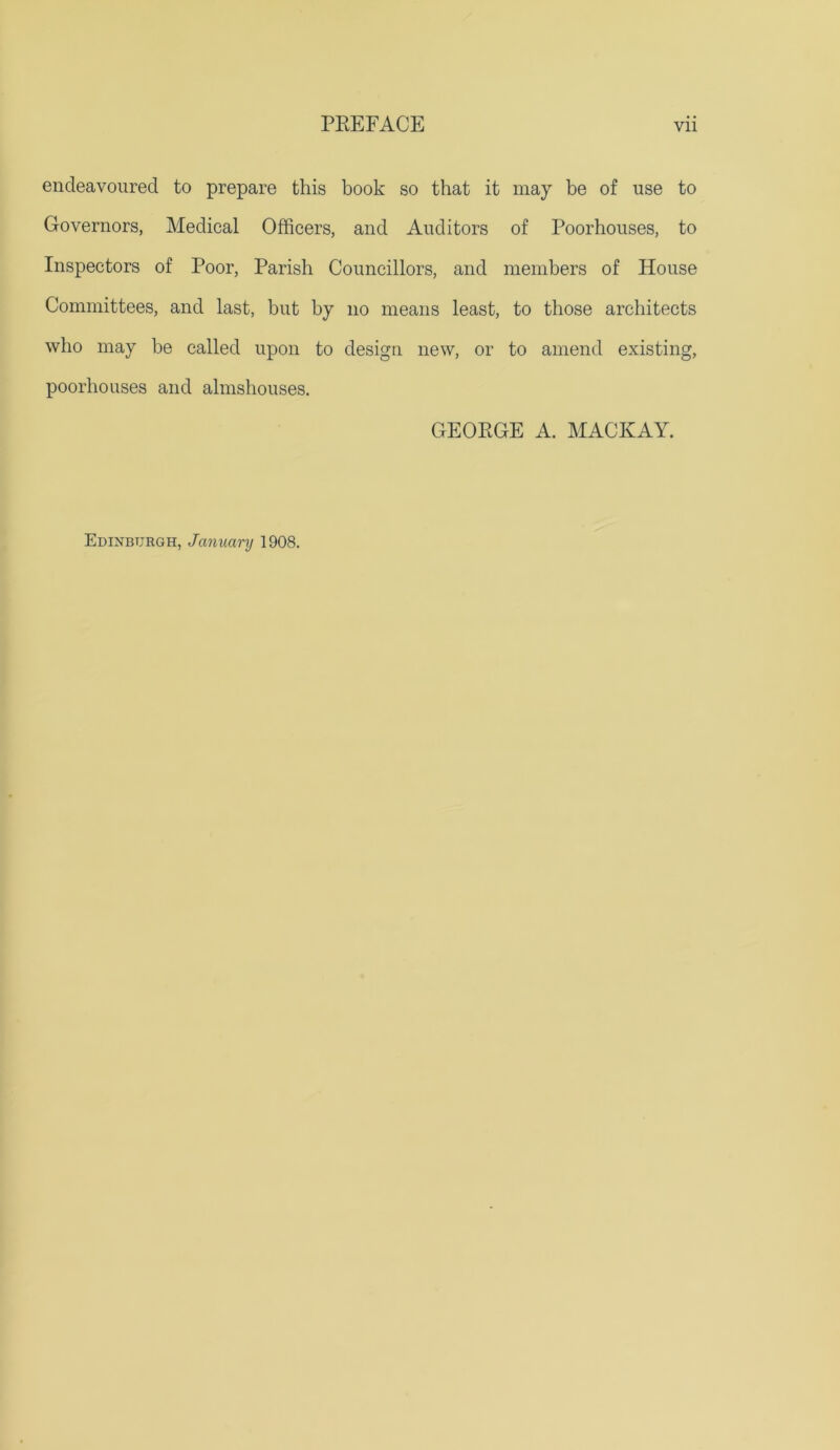 endeavoured to prepare this book so that it may be of use to Governors, Medical Officers, and Auditors of Poorhouses, to Inspectors of Poor, Parish Councillors, and members of House Committees, and last, but by no means least, to those architects who may be called upon to design new, or to amend existing, poorhouses and almshouses. GEORGE A. MACKAY. Edinburgh, January 1908.