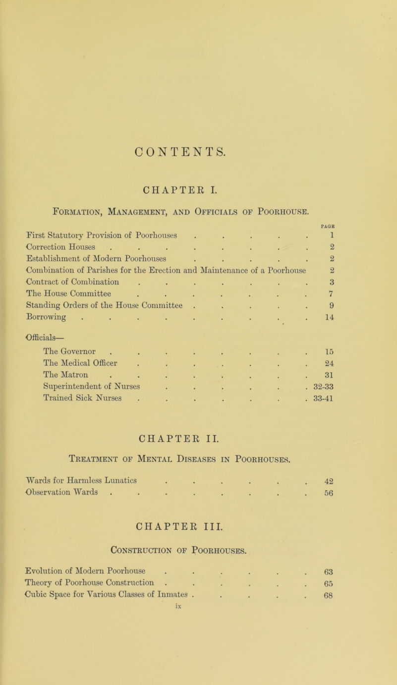 CONTENTS. CHAPTER I. Formation, Management, and Officials of Poorhouse. PAGE First Statutory Provision of Poorhouses ..... 1 Correction Houses ........ 2 Establishment of Modern Poorhouses ..... 2 Combination of Parishes for the Erection and Maintenance of a Poorhouse 2 Contract of Combination ....... 3 The House Committee ....... 7 Standing Orders of the House Committee ..... 9 Borrowing . . . . . . . . .14 Officials— The Governor ........ 15 The Medical Officer ....... 24 The Matron ........ 31 Superintendent of Nurses ...... 32-33 Trained Sick Nurses ....... 33-41 CHAPTER II. Treatment of Mental Diseases in Poorhouses. Wards for Harmless Lunatics ...... 42 Observation Wards ........ 56 CHAPTER III. Construction of Poorhouses. Evolution of Modern Poorhouse ...... 63 Theory of Poorhouse Construction ...... 65 Cubic Space for Various Classes of Inmates . . . . .68