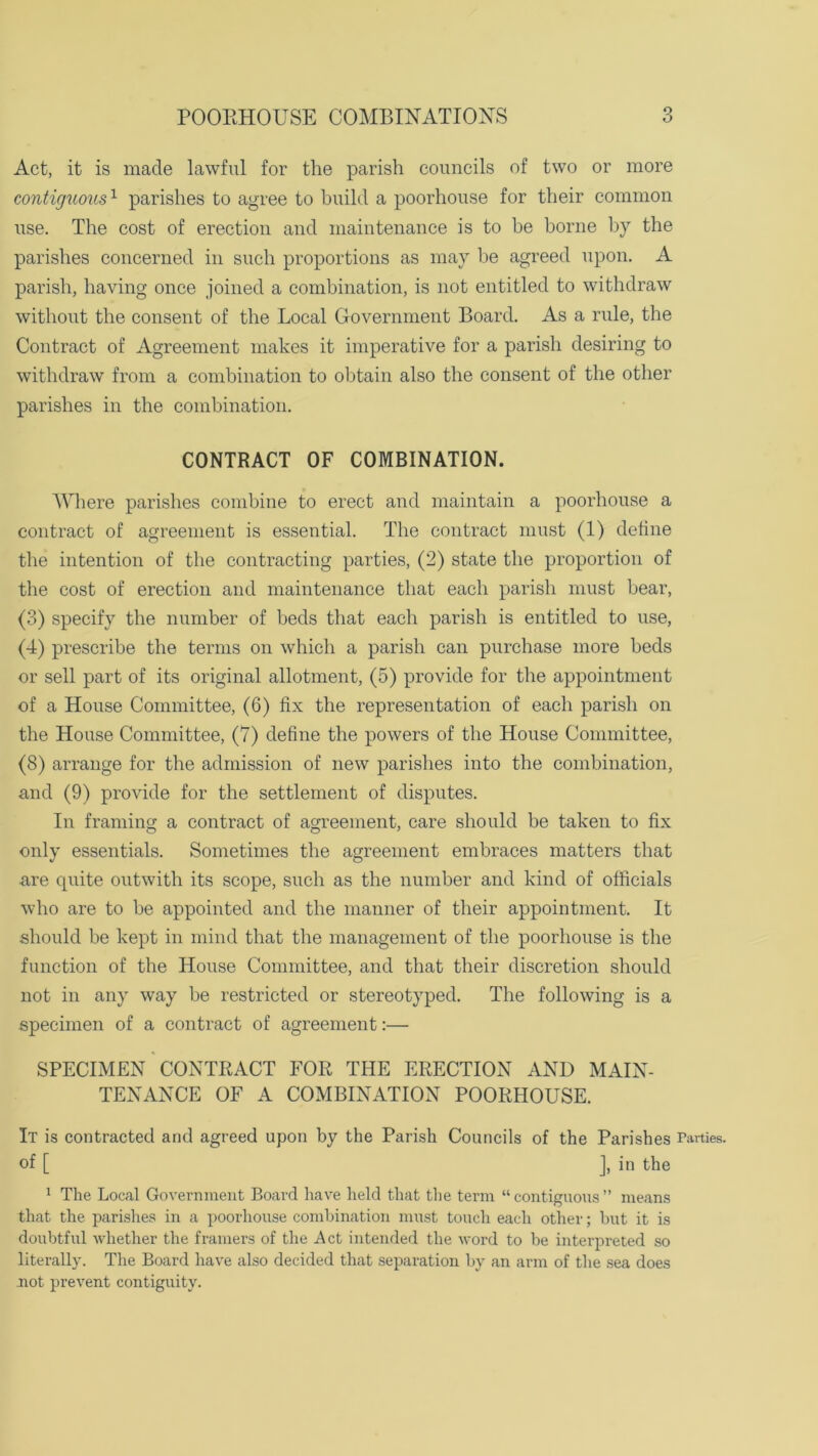 POORHOUSE COMBINATIONS Act, it is made lawful for the parish councils of two or more contiguous1 parishes to agree to build a poorhouse for their common use. The cost of erection and maintenance is to be borne by the parishes concerned in such proportions as may be agreed upon. A parish, having once joined a combination, is not entitled to withdraw without the consent of the Local Government Board. As a rule, the Contract of Agreement makes it imperative for a parish desiring to withdraw from a combination to obtain also the consent of the other parishes in the combination. CONTRACT OF COMBINATION. Where parishes combine to erect and maintain a poorhouse a contract of agreement is essential. The contract must (1) define the intention of the contracting parties, (2) state the proportion of the cost of erection and maintenance that each parish must bear, (3) specify the number of beds that each parish is entitled to use, (4) prescribe the terms on which a parish can purchase more beds or sell part of its original allotment, (5) provide for the appointment of a House Committee, (6) fix the representation of each parish on the House Committee, (7) define the powers of the House Committee, (8) arrange for the admission of new parishes into the combination, and (9) provide for the settlement of disputes. In framing a contract of agreement, care should be taken to fix only essentials. Sometimes the agreement embraces matters that •are cpiite outwitli its scope, such as the number and kind of officials who are to be appointed and the manner of their appointment. It should be kept in mind that the management of the poorhouse is the function of the House Committee, and that their discretion should not in any way be restricted or stereotyped. The following is a specimen of a contract of agreement:— SPECIMEN CONTRACT FOR THE ERECTION AND MAIN- TENANCE OF A COMBINATION POORHOUSE. It is contracted and agreed upon by the Parish Councils of the Parishes Parties, of [ J, in the 1 The Local Government Board have held that the term “contiguous” means that the parishes in a poorhouse combination must touch each other; but it is doubtful whether the framers of the Act intended the word to be interpreted so literally. The Board have also decided that separation by an arm of the sea does not prevent contiguity.