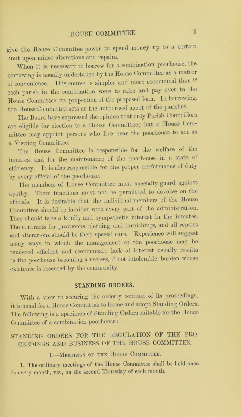 give the House Committee power to spend money up to a certain limit upon minor alterations and repairs. When it is necessary to borrow for a combination poorhouse, the borrowing is usually undertaken by the House Committee as a matter of convenience. This course is simpler and more economical than if each parish in the combination were to raise and pay over to the House Committee its proportion of the proposed loan. In borrowing, the House Committee acts as the authorised agent of the parishes. The Board have expressed the opinion that only Parish Councillois are eligible for election to a House Committee; but a House Com- mittee may appoint persons who live near the poorhouse to act as a Visiting Committee. The House Committee is responsible for the welfare of the inmates, and for the maintenance of the poorhouse in a state of efficiency. It is also responsible for the proper performance of duty by every official of the poorhouse. The members of House Committee must specially guard against apathy. Their functions must not be permitted to devolve on the officials. It is desirable that the individual members of the House Committee should be familiar with every part of the administration. They should take a kindly and sympathetic interest in the inmates. The contracts for provisions, clothing, and furnishings, and all repairs and alterations should be their special care. Experience will suggest many ways in which the management of the poorhouse maj be rendered efficient and economical; lack of interest usually results in the poorhouse becoming a useless, if not intolerable, burden whose existence is resented by the community. STANDING ORDERS. With a view to securing the orderly conduct of its proceedings, it is usual for a House Committee to frame and adopt Standing Oideis. The following is a specimen of Standing Orders suitable for the House Committee of a combination poorhouse :— STANDING ORDERS FOR THE REGULATION OF THE PRO- CEEDINGS AND BUSINESS OF THE HOUSE COMMITTEE. I. Meetings of the House Committee. 1. The ordinary meetings of the House Committee shall be held once in every month, viz., on the second Thursday of each month.