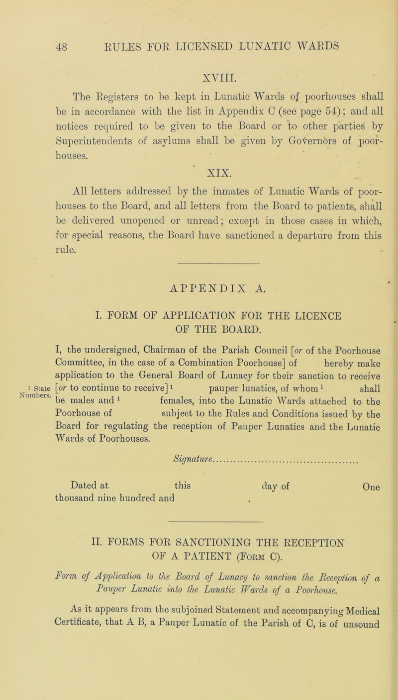 1 State Numbers. XVIII. The Registers to be kept in Lunatic Wards of poorhouses shall be in accordance with the list in Appendix C (see page 54); and all notices required to be given to the Board or to other parties by Superintendents of asylums shall be given by Governors of poor- houses. XIX. All letters addressed by the inmates of Lunatic Wards of poor- houses to the Board, and all letters from the Board to patients, shall be delivered unopened or unread; except in those cases in which, for special reasons, the Board have sanctioned a departure from this rule. APPENDIX A. I. FORM OF APPLICATION FOR THE LICENCE OF THE BOARD. I, the undersigned, Chairman of the Parish Council [or of the Poorhouse Committee, in the case of a Combination Poorhouse] of hereby make application to the General Board of Lunacy for their sanction to receive [or to continue to receive]1 pauper lunatics, of whom 1 shall be males and 1 females, into the Lunatic Wards attached to the Poorhouse of subject to the Rules and Conditions issued by the Board for regulating the reception of Pauper Lunatics and the Lunatic Wards of Poorhouses. Signature Dated at this day of One thousand nine hundred and II. FORMS FOR SANCTIONING THE RECEPTION OF A PATIENT (Form C). Form of Application to the Board of Lunacy to sanction the Reception of a Pauper Lunatic into the Lunatic Wards of a Poorhouse. As it appears from the subjoined Statement and accompanying Medical Certificate, that A B, a Pauper Lunatic of the Parish of C, is of unsound