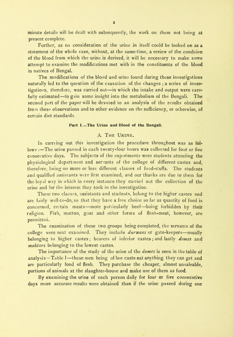 •minute details will be dealt with subsequently, the work on them not being at present complete. Further, as no consideration of the urine in itself could be looked on as a statement of the whole case, without, at the same time, a review of the condition of the blood from which the urine is derived, it will be necessary to make some attempt to examine the modifications met with in the constituents of the blood in natives of Bengal. The modifications of the blood and urine found during these investigations naturally led to the question of the causation of the changes ; a series of inves- tigations, therefore, was carried out—in which the intake and output were care- fully estimated—to gain some insight into the metabolism of the Bengali. The second part of the paper will be devoted to an analysis of the results obtained from these observations and to other evidence on the sufficiency, or otherwise, of certain diet standards. Part I.—The Urine and Blood of the Bengali. A. The Urine. In carrying out this investigation the procedure throughout was as fol- lows :—The urine passed in each twenty-four hours was collected for four or five consecutive days. The subjects of the experiments were students attending the physiological department and servants of the college of different castes and, therefore, living on more or less different classes of food-stuffs. The students and qualified assistants were first examined, and our thanks are due to them for the loyal way in which in every instance they carried out the collection of the urine and for the interest they took in the investigation. These two classes, assistants and students, belong to the higher castes and are fairly well-to-do, so that they have a free choice so far as quantity of food is concerned, certain meats—more particularly beef—being forbidden by their religion. Fish, mutton, goat and other forms of flesh-meat, however, are permitted. The examination of these two groups being completed, the servants of the college were next examined. They include durwans or gate-keepers—usually belonging to higher castes; bearers of inferior castes; and lastly domes and mehtars belonging to the lowest castes. The importance of the study of the urine of the domes is seen in the table of analysis—Table I—these men being of low caste eat anything they can get and are particularly fond of flesh. They purchase the cheaper, almost unsaleable, portions of animals at the slaughter-house and make use of them as food. By examining the urine of each person daily for four or five consecutive days more accurate results were obtained than if the urine passed during one