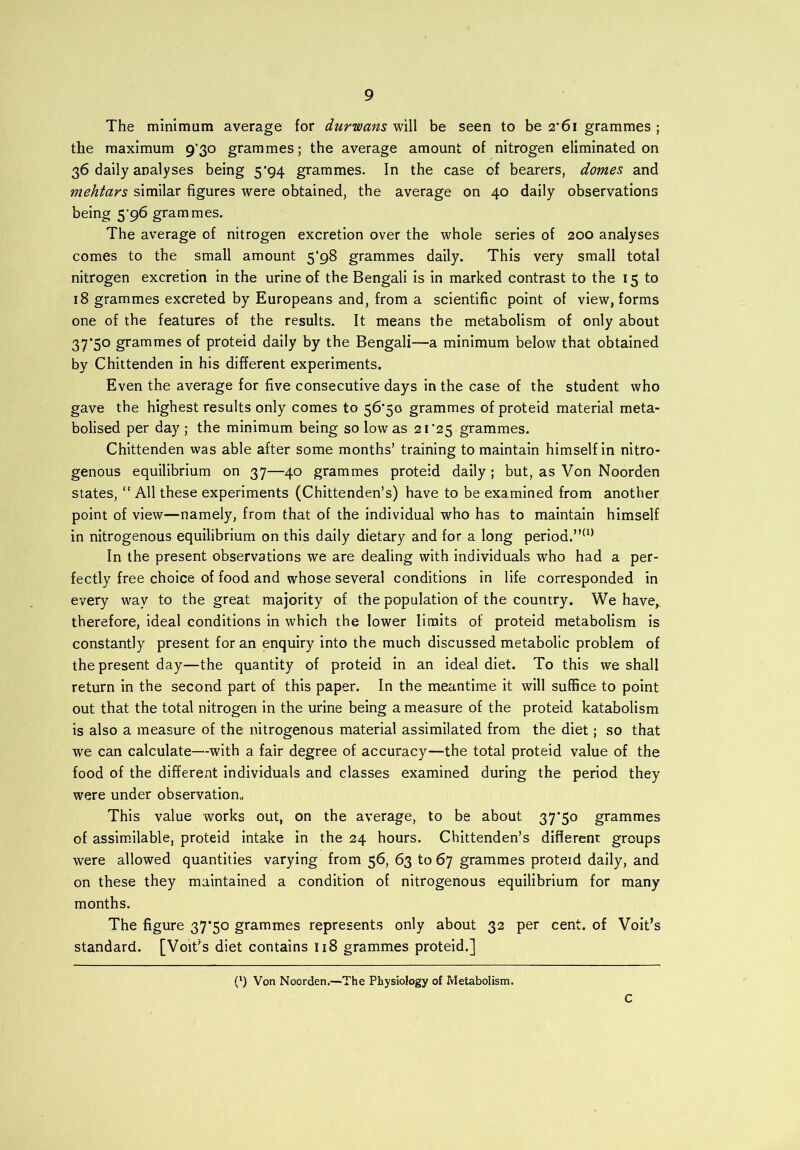 The minimum average for durwans will be seen to be 2*61 grammes ; the maximum 930 grammes; the average amount of nitrogen eliminated on 36 daily analyses being 5'94 grammes. In the case of bearers, domes and mehtars similar figures were obtained, the average on 40 daily observations being 596 grammes. The average of nitrogen excretion over the whole series of 200 analyses comes to the small amount 5*98 grammes daily. This very small total nitrogen excretion in the urine of the Bengali is in marked contrast to the 15 to 18 grammes excreted by Europeans and, from a scientific point of view, forms one of the features of the results. It means the metabolism of only about 37*50 grammes of proteid daily by the Bengali—a minimum below that obtained by Chittenden in his different experiments. Even the average for five consecutive days in the case of the student who gave the highest results only comes to 56*50 grammes of proteid material meta- bolised per day ; the minimum being so low as 21*25 grammes. Chittenden was able after some months’ training to maintain himself in nitro- genous equilibrium on 37—40 grammes proteid daily; but, as Von Noorden states, “ All these experiments (Chittenden’s) have to be examined from another point of view—namely, from that of the individual who has to maintain himself in nitrogenous equilibrium on this daily dietary and for a long period.”(1) In the present observations we are dealing with individuals who had a per- fectly free choice of food and whose several conditions in life corresponded in every way to the great majority of the population of the country. We have, therefore, ideal conditions in which the lower limits of proteid metabolism is constantly present for an enquiry into the much discussed metabolic problem of the present day—the quantity of proteid in an ideal diet. To this we shall return in the second part of this paper. In the meantime it will suffice to point out that the total nitrogen in the urine being a measure of the proteid katabolism is also a measure of the nitrogenous material assimilated from the diet; so that we can calculate—-with a fair degree of accuracy—the total proteid value of the food of the different individuals and classes examined during the period they were under observation,, This value works out, on the average, to be about 37*50 grammes of assimilable, proteid intake in the 24 hours. Chittenden’s different groups were allowed quantities varying from 56, 63 to 67 grammes proteid daily, and on these they maintained a condition of nitrogenous equilibrium for many months. The figure 37*50 grammes represents only about 32 per cent, of Voit’s standard. [Volt's diet contains 118 grammes proteid.] (l) Von Noorden.—The Physiology of Metabolism. C