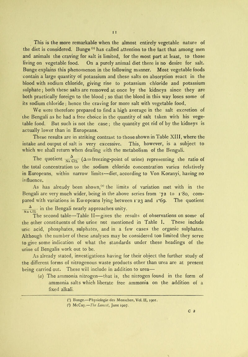 This is the more remarkable when the almost entirely vegetable nature of the diet is considered. Bunge (I) has called attention to the fact that among men and animals the craving for salt is limited, for the most part at least, to those living on vegetable food. On a purely animal diet there is no desire for salt. Bunge explains this phenomenon in the following manner. Most vegetable foods contain a large quantity of potassium and these salts on absorption react in the blood with sodium chloride, giving rise to potassium chloride and potassium sulphate; both these salts are removed at once by the kidneys since they are both practically foreign to the blood ; so that the blood in this way loses some of its sodium chloride; hence the craving for more salt with vegetable food. We were therefore prepared to find a high average in the salt excretion of ihe Bengali as he had a free choice in the quantity of salt taken with his vege- table food. But such is not the case ; the quantity got rid of by the kidneys is actually lower than in Europeans. These results are in striking contrast to those shown in Table XIII, where the intake and output of salt is very excessive. This, however, is a subject to which we shall return when dealing with the metabolism of the Bengali. The quotient Na^1%|- (A=freezing-point of urine) representing the ratio of the total concentration to the sodium chloride concentration varies relatively in Europeans, within narrow limits—diet, according to Von Koranyi, having no influence. As has already been shown,(a) the limits of variation met with in the Bengali are very much wider, being in the above series from ’72 to i‘8o, com- pared with variations in Europeans lying between 1*23 and i’6g. The quotient in the Bengali nearly approaches unity. The second table—Table II—gives the results of observations on some of the other constituents of the urine not mentioned in Table I. These include uric , acid, phosphates, sulphates, and in a few cases the organic sulphates. Although the number of these analyses may be considered too limited they serve to give some indication of what the standards under these headings of the urine of Bengalis work out to be. As already stated, investigations having for their object the further study of the different forms of nitrogenous waste products other than urea are at present being carried out. These wall include in addition to urea— {a) The ammonia nitrogen—that is, the nitrogen found in the form of ammonia salts which liberate free ammonia on the addition of a fixed alkali. P) Bunge.—Physiologie des Menschen, Vol. II, 1901. (2) McCay.—The Lancet, June 1907.