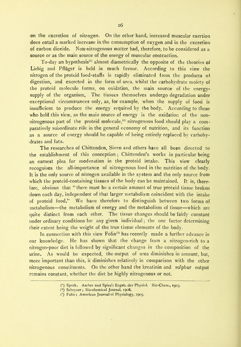 on the excretion of nitrogen. On the other hand, increased muscular exertion does entail a marked increase in the consumption of oxygen and in the excretion of carbon dioxide. Non-nitrogenous matter had, therefore, to be considered as a source or as the main source of the energy of muscular contraction. To-day an hypothesis(1) almost diametrically the opposite of the theories of Liebig and Pfliiger is held in much favour. According to this view the nitrogen of the proteid food-stuffs is rapidly eliminated from the products ot digestion, and excreted in the form of urea, whilst the carbohydrate moiety of ihe proteid molecule forms, on oxidation, the main source of the energy- supply of the organism. The tissues themselves undergo degradation under exceptional circumstances only, as, for example, when the supply of food is insufficient to produce the energy required by the body. According to those who hold this view, as the main source of energy is the oxidation of the non- nitrogenous part of the proteid molecule,(2) nitrogenous food should play a com- paratively subordinate role in the general economy of nutrition, and its function as a source of energy should be capable of being entirely replaced by carbohy- drates and fats. The researches of Chittenden, Siven and others have all been directed to the establishment of this conception ; Chittenden’s works in particular being an earnest plea for moderation in the proteid intake. This view clearly recognises the all-importance of nitrogenous food in the nutrition of the body. It is the only source of nitrogen available in the system and the only source from which the proteid-containing tissues of the body can be maintained. It is, there- fore, obvious that “there must be a certain amount of true proteid tissue broken down each day, independent of that larger metabolism coincident with the intake of proteid food.” We have therefore to distinguish between two forms of metabolism—the metabolism of energy and the metabolism of tissue—which are quite distinct from each other. The tissue changes should be fairly constant under ordinary conditions for any given individual; the one factor determining their extent being the weight of the true tissue elements of the body. In connection with this view Folin(3) has recently made a further advance in our knowledge. He has shown that the change from a nitrogen-rich to a nitrogen-poor diet is followed by significant changes in the composition of the urine. As would be expected, the output of urea diminishes in amount, but, more important than this, it diminishes relatively in comparison with the other nitrogenous constituents. On the other hand the kreatinin and sulphur output remains constant, whether the diet be highly nitrogenous or not. (') Speck. Ascher and Spiro’s Ergeb. der Physiol. Bio-Chem., 1903. (4) Schryver; Bio-chemical Journal, 1906. (3) Folin; American Journal of Physiology, 1905.
