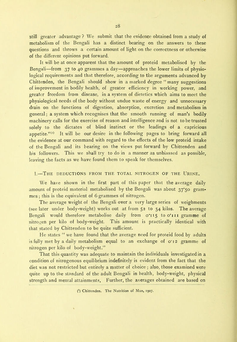 Still greater advantage? We submit that the evidence obtained from a study of metabolism of the Bengali has a distinct bearing on the answers to these questions and throws a certain amount of light on the correctness or otherwise of the different opinions put forward. It will be at once apparent that the amount of proteid metabolised by the Bengali—from 37 to 40 grammes a day—approaches the lower limits of physio- logical requirements and that therefore, according to the arguments advanced by Chittenden, the Bengali should show in a marked degree “ many suggestions of improvement in bodily health, of greater efficiency in working power, and greater freedom from disease, in a system of dietetics which aims to meet the physiological needs of the body without undue waste of energy and unnecessary drain on the functions of digestion, absorption, excretion and metabolism in general; a system which recognises that the smooth running of man’s bodily machinery calls for the exercise of reason and intelligence and is not to be trusted solely to the dictates of blind instinct or the leadings of a capricious appetite.”(I) It will be our desire in the following pages to bring forward all the evidence at our command with regard to the effects of the low proteid intake of the Bengali and its bearing on the views put forward by Chittenden and his followers. This we shall try to do in a manner as unbiassed as possible, leaving the facts as we have found them to speak for themselves. I.—The deductions from the total nitrogen of the Urine. We have shown in the first part of this paper that the average daily amount of proteid material metabolised by the Bengali was about 37*50 gram- mes ; this is the equivalent of 6 grammes of nitrogen. The average weight of the Bengali over a very large series of weighments (see later under body-weight) works out at from 52 to 54 kilos. The average Bengali would therefore metabolise daily from 0*115 too'm gramme of nitrogen per kilo of body-weight. This amount is practically identical with that stated by Chittenden to be quite sufficient. He states “ we have found that the average need for proteid food by adults is fully met by a daily metabolism equal to an exchange of o'12 gramme of nitrogen per kilo of body-weight.” That this quantity was adequate to maintain the individuals investigated in a condition of nitrogenous equilibrium indefinitely is evident from the fact that the diet was not restricted but entirely a ijiatter of choice ; also, those examined were quite up to the standard of the adult Bengali in health, hody-weight, physical strength and mental attainments. Further, the averages obtained are based on 0 Chittenden. The Nutrition of Man, 1907.