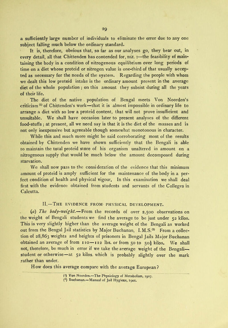a sufficiently large number of individuals to eliminate the error due to any one subject falling much below the ordinary standard. It is, therefore, obvious that, so far as our analyses go, they bear out, in every detail, all that Chittenden has contended for, viz. :—the feasibility of main- taining the body in a condition of nitrogenous equilibrium over long periods of time on a diet whose proteid or nitrogen value is one-third of that usually accep- ted as necessary for the needs of the system. Regarding the people with whom we dealt this low proteid intake is the ordinary amount present in the average diet of the whole population ; on this amount they subsist during all the years of their life. The diet of the native population of Bengal meets Von Noorden’s criticism® of Chittenden’s work—that it is almost impossible in ordinary life to arrange a diet with so low a proteid content, that will not prove insufficient and unsuitable. We shall have occasion later to present analyses of the different food-stuffs ; at present, all we need say is that it is the diet of the masses and is not only inexpensive but agreeable though somewhat monotonous in character. While this and much more might be said corroborating most of the results obtained by Chittenden we have shown sufficiently that the Bengali is able to maintain the total proteid store of his organism unaltered in amount on a nitrogenous supply that would be much below the amount decomposed during starvation. We shall now pass to the consideration of the evidence that this minimum amount of proteid is amply sufficient for the maintenance of the body in a per- fect condition of health and physical vigour. In this examination we shall deal first with the evidence obtained from students and servants of the Colleges in Calcutta. II.—The evidence from physical development. (a) The body-weight.— From the records of over 2,500 observations on the weight of Bengali students we find the average to be just under 52 kilos. This is very slightly higher than the average weight of the Bengali as worked out from the Bengal Jail statistics by Major Buchanan, I.M.S.® From a collec- tion of 28,863 weights and heights of prisoners in Bengal Jails Major Buchanan obtained an average of from 110-112 lbs. or from 50 to 50! kilos. We shall not, therefore, be much in error if we take the average weight of the Bengali— student or otherwise—at 52 kilos, which is probably slightly over the mark rather than under. How does this average compare with the average European? (*) Von Noorden.—The Physiology of Metabolism, 1907. (2) Buchanan.—Manual of Jail Hygiene, 1901.
