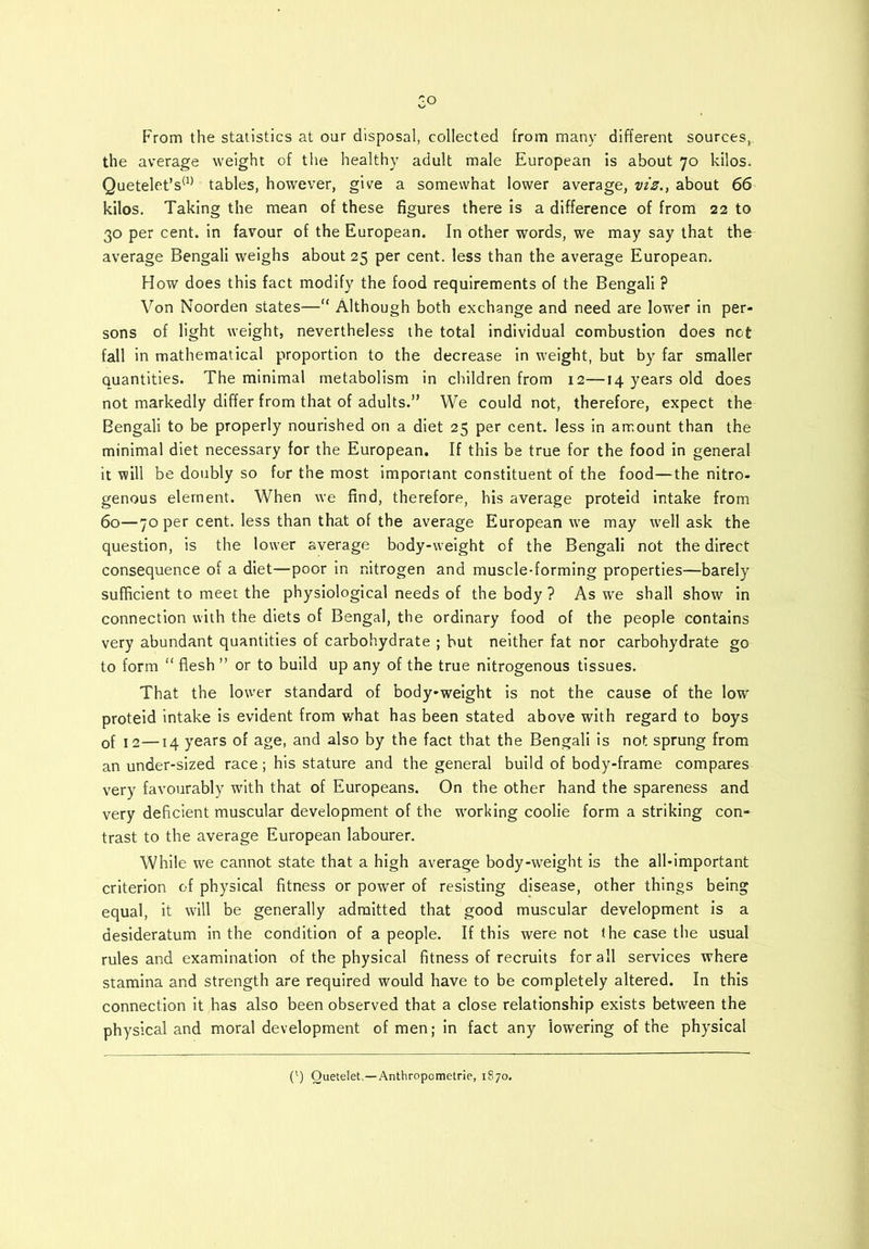 Go From the statistics at our disposal, collected from many different sources, the average weight of the healthy adult male European is about 70 kilos. Quetelet’s(1) tables, however, give a somewhat lower average, viz., about 66 kilos. Taking the mean of these figures there is a difference of from 22 to 30 per cent, in favour of the European. In other words, we may say that the average Bengali weighs about 25 per cent, less than the average European. How does this fact modify the food requirements of the Bengali ? Von Noorden states—“ Although both exchange and need are lower in per- sons of light weight, nevertheless the total individual combustion does not fall in mathematical proportion to the decrease in weight, but by far smaller quantities. The minimal metabolism in children from 12—14 years old does not markedly differ from that of adults.” We could not, therefore, expect the Bengali to be properly nourished on a diet 25 per cent, less in amount than the minimal diet necessary for the European. If this be true for the food in general it will be doubly so for the most important constituent of the food—the nitro- genous element. When we find, therefore, his average proteid intake from 60—70 per cent, less than that of the average European we may well ask the question, is the lower average body-weight of the Bengali not the direct consequence of a diet—poor in nitrogen and muscle-forming properties—barely sufficient to meet the physiological needs of the body ? As we shall show in connection with the diets of Bengal, the ordinary food of the people contains very abundant quantities of carbohydrate ; but neither fat nor carbohydrate go to form “ flesh ” or to build up any of the true nitrogenous tissues. That the lower standard of body-weight is not the cause of the low proteid intake is evident from what has been stated above with regard to boys of 1 2—14 years of age, and also by the fact that the Bengali is not sprung from an under-sized race; his stature and the general build of body-frame compares very favourably with that of Europeans. On the other hand the spareness and very deficient muscular development of the working coolie form a striking con- trast to the average European labourer. While we cannot state that a high average body-weight is the all-important criterion of physical fitness or power of resisting disease, other things being equal, it will be generally admitted that good muscular development is a desideratum in the condition of a people. If this were not the case the usual rules and examination of the physical fitness of recruits for all services where stamina and strength are required would have to be completely altered. In this connection it has also been observed that a close relationship exists between the physical and moral development of men; in fact any lowering of the physical (l) Queteletc— Anthropometric, 1870.