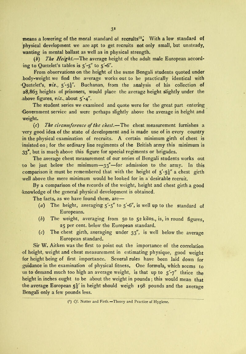 3* means a lowering of the moral standard of recruits(1)^ With a low standard of physical development we are apt to get recruits not only small, but unsteady, wanting in mental ballast as well as in physical strength. (b) The Height.—The average height of the adult male European accord- ing to Quetelet’s tables is 5'-$ to 5/-6,/. From observations on the height of the same Bengali students quoted under body-weight we find the average works out to be practically identical with ^Quetelet’s, vis., 5/-5|'/. Buchanan, from the analysis of his collection of 28,863 heights of prisoners, would place the average height slightly under the above figures, viz., about 5'*4. The student series we examined and quote were for the great part entering Government service and were perhaps slightly above the average in height and weight. (^) The circumference of the chest.—The chest measurement furnishes a very good idea of the state of development and is made use of in every country in the physical examination of recruits. A certain minimum girth of chest is insisted on; for the ordinary line regiments of the British army this minimum is .33* but is much above this figure for special regiments or brigades. The average chest measurement of our series of Bengali students works out to be just below the minimum—33—for admission to the army. In this comparison it must be remembered that with the height of S '5¥' a chest girth well above the mere minimum would be looked for in a desirable recruit. By a comparison of the records of the weight, height and chest girth a good knowledge of the general physical development is obtained. The facts, as we have found them, are— (0) The height, averaging 5'-5 to f-6, is well up to the standard of Europeans. (b) The weight, averaging from 50 to 52 kilos., is, in round figures, 25 per cent, below the European standard. (c) The chest girth, averaging under 33, is well below the average European standard. Sir W. Aitken was the first to point out the importance of the correlation of height, weight and chest measurement in estimating physique, good weight for height being of first importance. Several rules have been laid down for guidance in the examination of physical fitness. One formula, which seems to us to demand much too high an average weight, is that up to $'-y thrice the height in inches ought to be about the weight in pounds ; this would mean that the average European 5!' in height should weigh 198 pounds and the average Bengali only a few pounds less. C) Cf. Notter and Firth.—Theory and Practice of Hygiene.